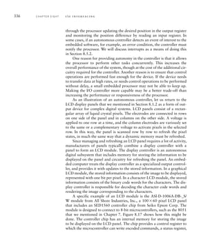 336 C H A P T E R E I G H T i / o i n t e r fa c i n g
through the processor updating the desired position in the output register
and monitoring the position difference by reading an input register. In
some cases, if an autonomous controller detects an event of interest to the
embedded software, for example, an error condition, the controller must
notify the processor. We will discuss interrupts as a means of doing this
in Section 8.5.2.
One reason for providing autonomy in the controller is that it allows
the processor to perform other tasks concurrently. This increases the
overall performance of the system, though at the cost of the additional cir-
cuitry required for the controller. Another reason is to ensure that control
operations are performed fast enough for the device. If the device needs
to transfer data at high rates, or needs control operations to be performed
without delay, a small embedded processor may not be able to keep up.
Making the I/O controller more capable may be a better trade-off than
increasing the performance or responsiveness of the processor.
As an illustration of an autonomous controller, let us return to the
LCD display panels that we mentioned in Section 8.1.2 as a form of out-
put device for complex digital systems. LCD panels consist of a rectan-
gular array of liquid crystal pixels. The electrodes are connected in rows
on one side of the panel and in columns on the other side. A voltage is
applied to one row at a time, and the column electrodes are variously set
to the same or a complementary voltage to activate pixels in the selected
row. In this way, the panel is scanned row by row to refresh the pixel
states, in much the same way that a dynamic memory must be refreshed.
Since managing and refreshing an LCD panel requires a lot of activity,
manufacturers of panels typically combine a display controller with a
panel to form an LCD module. The display controller is an autonomous
digital subsystem that includes memory for storing the information to be
displayed on the panel and circuitry for refreshing the panel. An embed-
ded computer treats the display controller as a specialized output control-
ler, and provides it with updates to the stored information. In a graphical
LCD module, the stored information consists of the image to be displayed,
represented with one bit per pixel. In a character LCD module, the stored
information consists of the binary code words for the characters. The dis-
play controller is responsible for decoding the character code words and
rendering the image corresponding to the characters.
A specific example of an LCD module is the ASI-D-1006A-DB-_S/
W module from All Shore Industries, Inc., a 10060 pixel LCD panel
that includes an SED1560 controller chip from Seiko Epson Corp. The
module is designed to connect to 8-bit microcontrollers, such as the 8051
that we mentioned in Chapter 7. Figure 8.17 shows how this might be
done. The controller chip has an internal memory for storing the image
to be displayed on the LCD panel. The chip provides a control register to
which the microcontroller can write encoded commands, a status register,
 