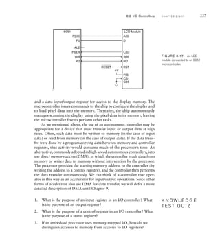 and a data input/output register for access to the display memory. The
microcontroller issues commands to the chip to configure the display and
to load pixel data into the memory. Thereafter, the chip autonomously
manages scanning the display using the pixel data in its memory, leaving
the microcontroller free to perform other tasks.
As we mentioned above, the use of an autonomous controller may be
appropriate for a device that must transfer input or output data at high
rates. Often, such data must be written to memory (in the case of input
data) or read from memory (in the case of output data). If the data trans-
fer were done by a program copying data between memory and controller
registers, that activity would consume much of the processor’s time. An
alternative, commonly adopted in high-speed autonomous controllers, is to
use direct memory access (DMA), in which the controller reads data from
memory or writes data to memory without intervention by the processor.
The processor provides the starting memory address to the controller (by
writing the address to a control register), and the controller then performs
the data transfer autonomously. We can think of a controller that oper-
ates in this way as an accelerator for input/output operations. Since other
forms of accelerator also use DMA for data transfer, we will defer a more
detailed description of DMA until Chapter 9.
1. What is the purpose of an input register in an I/O controller? What
is the purpose of an output register?
2. What is the purpose of a control register in an I/O controller? What
is the purpose of a status register?
3. If an embedded processor uses memory mapped I/O, how do we
distinguish accesses to memory from accesses to I/O registers?
K N O W L E D G E
T E S T Q U I Z
K N O W L E D G E
T E S T Q U I Z
A(0)
CS1
C86
P/S
WR
RD
D
CS2
P2(0)
PSEN
ALE
RESET
8051 LCD Module
RD
WR
P0
RST
+V
FIG U R E 8.17 An LCD
module connected to an 8051
microcontroller.
8.2 I/O Controllers C H A P T E R E I G H T 337
 