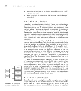 338 C H A P T E R E I G H T i / o i n t e r fa c i n g
4. Why might a controller for an input device have registers to which a
processor can write?
5. What advantages do autonomous I/O controllers have over simple
controllers?
8.3 PA R A L L E L B U S E S
As we have seen, digital circuits consist of various interconnected com-
ponents. Each component performs some operation or stores data. The
interconnections are used to move data between the components. Where
the data is binary coded, several signals are connected in parallel, one
per bit of the encoding. Many of the interconnections we have seen thus
far have been simple point-to-point connections, with one component as
the source of data and a single separate component as the destination. In
other cases, connections fan out from a single source to multiple destina-
tions, allowing each of the destination components to receive data from
the source.
In some systems, especially embedded systems containing proces-
sor cores, parallel connections carry encoded data from multiple sources
to several alternate destinations. Such connection structures, shown
conceptually in Figure 8.18, are called buses. In the simplest case, a
bus is just the collection of signals carrying the data, and control remains
in a separate control section that sequences operation of the data
sources and destinations. In more elaborate buses, data sources and
destinations are autonomous, each with its own control section. In
such cases, the control sections must communicate to synchronize the
transfer of data. They do so using control signals that form part of the
bus structure.
While the bus structure shown in Figure 8.18 shows the general idea
of bus connection structures, it is not realizable directly as shown. Since
the bus signals are shared between the data sources, only one of them
should provide data at once. Most of the circuit components that we have
considered so far always drive either a low or a high logic level at their
outputs. If one data source drives a low level while another drives a high
level, the resulting conflict would cause large currents to flow between the
two components, possibly damaging them. There are several solutions to
this problem, and we will look at them in turn.
8.3.1 M U LT I P L E X E D B U S E S
One solution is to use a multiplexer to select among the data sources, as
shown in Figure 8.19. The multiplexer selects the value to drive the bus
signals based on a control signal generated by a control section. If the
bus has n data sources, an n-input multiplexer is required for each bit of
data
source
data
destination
data
source
data
destination
data
destination
FIG U R E 8.18 Conceptual
connection structure for a bus.
 