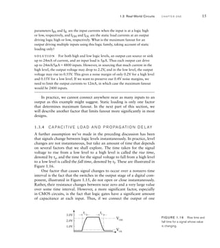 parameters IIH and IIL are the input currents when the input is at a logic high
or low, respectively, and IOH and IOL are the static load currents at an output
driving logic high or low, respectively. What is the maximum fanout for an
output driving multiple inputs using this logic family, taking account of static
loading only?
solution For both high and low logic levels, an output can source or sink
up to 24mA of current, and an input load is 5A. Thus each output can drive
up to 24mA/5A4800 inputs. However, in sourcing that much current in the
high level, the output voltage may drop to 2.2V, and in the low level, the output
voltage may rise to 0.55V. This gives a noise margin of only 0.2V for a high level
and 0.15V for a low level. If we want to preserve our 0.4V noise margins, we
need to limit the output currents to 12mA, in which case the maximum fanout
would be 2400 inputs.
In practice, we cannot connect anywhere near as many inputs to an
output as this example might suggest. Static loading is only one factor
that determines maximum fanout. In the next part of this section, we
will describe another factor that limits fanout more significantly in most
designs.
1.3.4 C A PA C I T I V E LO A D A N D P R O PA G AT I O N D E L AY
A further assumption we’ve made in the preceding discussion has been
that signals change between logic levels instantaneously. In practice, level
changes are not instantaneous, but take an amount of time that depends
on several factors that we shall explore. The time taken for the signal
voltage to rise from a low level to a high level is called the rise time,
denoted by tr, and the time for the signal voltage to fall from a high level
to a low level is called the fall time, denoted by tf. These are illustrated in
Figure 1.16.
One factor that causes signal changes to occur over a nonzero time
interval is the fact that the switches in the output stage of a digital com-
ponent, illustrated in Figure 1.15, do not open or close instantaneously.
Rather, their resistance changes between near zero and a very large value
over some time interval. However, a more significant factor, especially
in CMOS circuits, is the fact that logic gates have a significant amount
of capacitance at each input. Thus, if we connect the output of one
1.0V
2.0V
3.0V
VOL
VOH
tr
tf
FIG U R E 1.16 Rise time and
fall time for a signal whose value
is changing.
1.3 Real-World Circuits C H A P T E R O N E 15
 