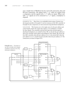 340 C H A P T E R E I G H T i / o i n t e r fa c i n g
uses a simple form of Wishbone bus for each of the instruction, data and
I/O port connections. The signals with a “_o” suffix are outputs from
a component, and the signals with a “_i” suffix are inputs. Where mul-
tiple “_o” signals are to be connected to a “_i” signal, a multiplexer is
required.
example 8.5 Show how, in an embedded system using a Gumnut core,
the keypad controller of Example 8.3 and two instances of the ADC controller of
Example 8.4, the components are interconnected using distributed multiplexers.
solution The Gumnut core is the single source for the port address and
control signals and for the output data signals, so no multiplexer is needed
for those signals. The controllers each provide input data and ack signals, so
distributed multiplexers are needed for them. We can decode the port address to
derive the controller strobe signals and multiplexer select signals. We choose the
first ADC controller when the port address is 0 or 1, the second ADC when the
port address is 2 or 3, and the keypad controller when the port address is 4. The
connections are shown in Figure 8.21.
port_dat_i
port_ack_i
port_adr_o
port_we_o
port_cyc_o
Gumnut
port_dat_o
port_stb_o
adr_i(0)
dat_i
cyc_i
we_i
ADC Controller
dat_o
ack_o
stb_i
adr_i(0)
dat_i
cyc_i
we_i
ADC Controller
dat_o
ack_o
stb_i
stb_i
dat_i
cyc_i
we_i
Keypad Controller
dat_o
ack_o
0
1
0
1
0
1
0
1
= 0...1
= 2...3
= 4
0
0
FIG U R E 8.21 Connection of
two ADC controllers and a keypad
controller to a Gumnut core using
distributed multiplexers.
 