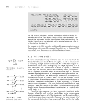 342 C H A P T E R E I G H T i / o i n t e r fa c i n g
ADC_controller ADC1 ( .clk_i(clk), .rst_i(rst),
.cyc_i(port_cyc_o), .stb_i(ADC1_stb_o),
.we_i(port_we_o), .ack_o(ADC1_ack_o),
.adr_i(port_adr_o[0]), .dat_i(port_dat_o),
.dat_o(ADC1_dat_o), ... );
assign ADC1_dat_fwd = ADC1_stb_o ? ADC1_dat_o : ADC0_dat_fwd;
assign ADC1_ack_fwd = ADC1_stb_o ? ADC1_ack_o : ADC0_ack_fwd;
endmodule
The first group of assignments, after the Gumnut core instance, represent the
port address decoders. They compare the port address from the processor core
with the base addresses of the ADC controllers and the keypad controllers. For
the ADC controllers, the port address is ANDed with the hexadecimal value FE
to clear the least significant bit.
The instances of the ADC controllers are followed by assignments that represent
the distributed multiplexers. The outputs of the multiplexers for the second ADC
connect back to the Gumnut core port_dat_i and port_ack_i inputs.
8.3.2 T R I S TAT E B U S E S
A second solution to avoiding contention on a bus is to use tristate bus
drivers. We introduced tristate drivers in Chapter 5 as part of our discussion
of connecting multiple memory components. We said that the outputs of a
tristate driver can be turned off by placing it in a high-impedance, or hi-Z,
state. The symbol for a tristate driver is shown in Figure 8.22. When the
enable input is 1, the driver behaves like an ordinary output, driving either a
low or a high logic level on the output. When the enable input is 0, the driver
enters the high-impedance state by turning its output-stage transistors off.
We can implement a bus with multiple data sources by using tristate
drivers on the outputs of each data source. We use one driver for each bit
of encoded data provided by the source, and connect the enable inputs of
the drivers for a given source together, as shown in Figure 8.23. That way,
a source either drives a data value onto the bus, or has all bits in the high-
impedance state. The control section selects a particular source to provide
data by setting the enable input of that source’s drivers to 1, and all other
enable inputs to 0.
One of the main advantages of tristate buses is the reduction in wiring
that they afford. For each bit of the encoded data on the bus, one signal
wire is connected between all of the data sources and destinations. How-
ever, there are some issues to consider. First, since bus wires connect all of
the sources and destinations, they are generally long and heavily loaded
bus(0)
d(0)
en
…
…
…
bus(1)
d(1)
bus(2)
d(2)
bus(n)
d(n)
FIG U R E 8.23 Parallel
connection of tristate drivers.
output
input
enable
FIG U R E 8.22 Symbol for a
tristate driver.
 