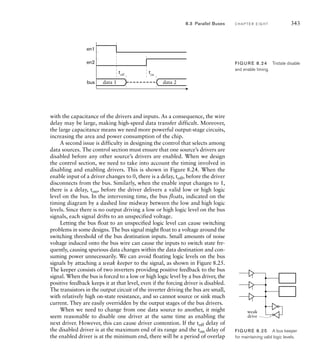 with the capacitance of the drivers and inputs. As a consequence, the wire
delay may be large, making high-speed data transfer difficult. Moreover,
the large capacitance means we need more powerful output-stage circuits,
increasing the area and power consumption of the chip.
A second issue is difficulty in designing the control that selects among
data sources. The control section must ensure that one source’s drivers are
disabled before any other source’s drivers are enabled. When we design
the control section, we need to take into account the timing involved in
disabling and enabling drivers. This is shown in Figure 8.24. When the
enable input of a driver changes to 0, there is a delay, toff, before the driver
disconnects from the bus. Similarly, when the enable input changes to 1,
there is a delay, ton, before the driver delivers a valid low or high logic
level on the bus. In the intervening time, the bus floats, indicated on the
timing diagram by a dashed line midway between the low and high logic
levels. Since there is no output driving a low or high logic level on the bus
signals, each signal drifts to an unspecified voltage.
Letting the bus float to an unspecified logic level can cause switching
problems in some designs. The bus signal might float to a voltage around the
switching threshold of the bus destination inputs. Small amounts of noise
voltage induced onto the bus wire can cause the inputs to switch state fre-
quently, causing spurious data changes within the data destination and con-
suming power unnecessarily. We can avoid floating logic levels on the bus
signals by attaching a weak keeper to the signal, as shown in Figure 8.25.
The keeper consists of two inverters providing positive feedback to the bus
signal. When the bus is forced to a low or high logic level by a bus driver, the
positive feedback keeps it at that level, even if the forcing driver is disabled.
The transistors in the output circuit of the inverter driving the bus are small,
with relatively high on-state resistance, and so cannot source or sink much
current. They are easily overridden by the output stages of the bus drivers.
When we need to change from one data source to another, it might
seem reasonable to disable one driver at the same time as enabling the
next driver. However, this can cause driver contention. If the toff delay of
the disabled driver is at the maximum end of its range and the ton delay of
the enabled driver is at the minimum end, there will be a period of overlap
en2
en1
bus
toff
data 1 data 2
ton
FIG U R E 8.24 Tristate disable
and enable timing.
weak
drive
FIG U R E 8.25 A bus keeper
for maintaining valid logic levels.
8.3 Parallel Buses C H A P T E R E I G H T 343
 