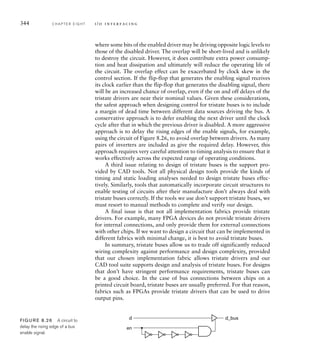344 C H A P T E R E I G H T i / o i n t e r fa c i n g
where some bits of the enabled driver may be driving opposite logic levels to
those of the disabled driver. The overlap will be short-lived and is unlikely
to destroy the circuit. However, it does contribute extra power consump-
tion and heat dissipation and ultimately will reduce the operating life of
the circuit. The overlap effect can be exacerbated by clock skew in the
control section. If the flip-flop that generates the enabling signal receives
its clock earlier than the flip-flop that generates the disabling signal, there
will be an increased chance of overlap, even if the on and off delays of the
tristate drivers are near their nominal values. Given these considerations,
the safest approach when designing control for tristate buses is to include
a margin of dead time between different data sources driving the bus. A
conservative approach is to defer enabling the next driver until the clock
cycle after that in which the previous driver is disabled. A more aggressive
approach is to delay the rising edges of the enable signals, for example,
using the circuit of Figure 8.26, to avoid overlap between drivers. As many
pairs of inverters are included as give the required delay. However, this
approach requires very careful attention to timing analysis to ensure that it
works effectively across the expected range of operating conditions.
A third issue relating to design of tristate buses is the support pro-
vided by CAD tools. Not all physical design tools provide the kinds of
timing and static loading analyses needed to design tristate buses effec-
tively. Similarly, tools that automatically incorporate circuit structures to
enable testing of circuits after their manufacture don’t always deal with
tristate buses correctly. If the tools we use don’t support tristate buses, we
must resort to manual methods to complete and verify our design.
A final issue is that not all implementation fabrics provide tristate
drivers. For example, many FPGA devices do not provide tristate drivers
for internal connections, and only provide them for external connections
with other chips. If we want to design a circuit that can be implemented in
different fabrics with minimal change, it is best to avoid tristate buses.
In summary, tristate buses allow us to trade off significantly reduced
wiring complexity against performance and design complexity, provided
that our chosen implementation fabric allows tristate drivers and our
CAD tool suite supports design and analysis of tristate buses. For designs
that don’t have stringent performance requirements, tristate buses can
be a good choice. In the case of bus connections between chips on a
printed circuit board, tristate buses are usually preferred. For that reason,
fabrics such as FPGAs provide tristate drivers that can be used to drive
output pins.
d_bus
d
en
FIG U R E 8.26 A circuit to
delay the rising edge of a bus
enable signal.
 
