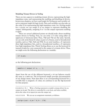 Modeling Tristate Drivers in Verilog
There are two aspects to modeling tristate drivers: representing the high-
impedance state, and representing the enabling and disabling of drivers.
In previous chapters, we have used single-bit Verilog net and variable val-
ues to represent single-bit logic levels. Nets and variables can also take on
the value Z for representing the high-impedance state. In a Verilog model
for a circuit, we can assign Z to an output to represent disabling the
output. Subsequently, assigning 0 or 1 to the output represents enabling
it again.
There are several additional points we should make about modeling
tristate drivers in Verilog. First, we can write a Z value using either an
uppercase or lowercase letter. Thus, 1'bZ and 1'bz are the same. Second,
we can only write literal Z values as part of a binary, octal or hexadecimal
number, such as 1'bZ, 3'oZ and 4'hZ. In an octal number, a Z represents
three high-impedance bits, and in a hexadecimal number, a Z represents
four high-impedance bits. Third, Verilog allows us to use the keyword tri
instead of wire for a net connected to the output of a tristate driver. Thus,
we might write the following declaration in a module:
tri d_out;
or the following port declaration:
module m ( output tri a, ... );
Apart from the use of the different keyword, a tri net behaves exactly
the same as a wire net. The tri keyword simply provides documentation
of our design intent. Note that there is no corresponding keyword for a
variable that is assigned a Z value; we continue to use the reg keyword
for that purpose.
example 8.7 Write a Verilog statement to model a tristate driver for an
output net d_out. The driver is controlled by a net d_en, and when enabled,
drives the value of an input d_in onto the output net.
solution We can use an assignment statement, as follows:
assign d_out = d_en ? d_in : 1'bZ;
8.3 Parallel Buses C H A P T E R E I G H T 345
 