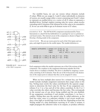 346 C H A P T E R E I G H T i / o i n t e r fa c i n g
For multibit buses, we can use vectors whose elements include
Z values. While we can assign 0, 1 and Z values individually to elements
of vectors, we usually assign either a vector containing just 0 and 1 values
to represent an enabled driver or a vector of all Z values to represent a
disabled driver. Verilog’s implicit resizing rules for vector values involve
extending with Z elements if the leftmost bit of the value to be extended is
Z. So we can write 8'bz to get an 8-element vector of Z values.
example 8.8 The SN74x16541 component manufactured by Texas
Instruments is a dual 8-bit bus buffer/driver in a package for use in a printed cir-
cuit board system. The internal circuit of the component is shown in Figure 8.27.
Develop a Verilog model of the component.
solution We can use vector ports for each of the 8-bit inputs and out-
puts, and single-bit ports for the enable inputs. The module definition is:
module sn74x16541 ( output tri [7:0] y1, y2,
input [7:0] a1, a2,
input en1_1, en1_2, en2_1, en2_2 );
assign y1 = (~en1_1  ~en1_2) ? a1 : 8'bz;
assign y2 = (~en2_1  ~en2_2) ? a2 : 8'bz;
endmodule
Each assignment within the module represents one of the 8-bit sections of the
component. The condition in the assignment determines whether the 8-bit
tristate driver is enabled or disabled. The driver is disabled by assigning a vector
value consisting of all Z elements. Note the use of the tri keyword in the declara-
tion of the output ports to indicate that they can be assigned Z values.
When we have multiple data sources for a tristate bus, our Verilog
model includes multiple assignment statements that assign values to the
bus. Verilog must resolve the values contributed by the separate assign-
ments to determine the final value for the bus. If one assignment con-
tributes 0 or 1 to a bus and all of the others contribute Z, the 0 or 1
value overrides the others and becomes the bus value. This corresponds
to the normal case of one driver being enabled and the rest disabled.
If one assignment contributes 0 and another contributes 1, we have a
conflict. Verilog then uses the special value X, called unknown, as the
final bus value, since it is unknown whether a real circuit would pro-
duce a low, high or invalid logic level on the bus. Depending on how the
Verilog model of a data destination receiving an X value is written, it
might propagate the unknown value to its outputs, or produce arbitrary
y1(0)
a1(0)
a1(1)
…
…
…
a1(7)
en1_1
en1_2
y1(1)
y1(7)
y2(0)
a2(0)
a2(1)
…
…
…
a2(7)
en2_1
en2_2
y2(1)
y2(7)
FIG U R E 8.27 Internal circuit
of the 16541 component.
 
