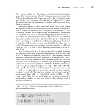 0 or 1 values. Ideally, it would include a verification test statement that
would detect unknown input values. If all assignments to a bus contribute
Z, the final signal value is Z. This corresponds to the bus floating. Again,
since this does not represent a valid logic level, a Verilog model of a data
destination receiving a Z input should propagate an X output and detect
the error condition.
An important point to realize about the Z and X values is that they do
not represent real logic levels in a physical circuit. Rather, assignment of
Z to an output is a notational device interpreted by synthesis CAD tools
as implying a tristate driver for the output. Assignment of X to an output
is a notational device used in simulation to propagate error conditions in
cases where we cannot determine a valid output value. We can write Ver-
ilog statements that test whether a bus has the value Z or X, but it only
makes sense to do so in testbench models, for example, in an if statement
to verify that all drivers of a bus have been disabled or that there is no bus
conflict. Since, according to our digital abstraction, signals in a physical
circuit are only ever 0 or 1, a real digital component cannot sense any
other level.
If we need to test for Z or X values in a testbench model, we should
use different equality and inequality operators from those we have used
so far. The == operator in Verilog, known as the logical equality operator,
represents a hardware equivalence operation. If either operand is Z or X,
the result is X, since it is unknown whether the values in a real circuit are
equivalent or not. Similarly, the != operator, logical inequality, represents
a hardware unequivalence operation, and returns X if either operand is Z
or X. Thus, for example, the expressions 1'b0 == 1'bX and 1'bZ != 1'b1
both yield X. If we want to test for Z and X values, we must use the
=== and !== operators, known as the case equality and case inequality
operators, respectively. These perform an exact comparison, including X
and Z values. Thus, 1'b0 === 1'bX yields 0 (false), and 1'bZ !=== 1'b1
yields 1 (true). Note that, like the Z value, we can use an uppercase or
lowercase letter, and we can only write literal X values in binary, octal, or
hexadecimal numbers.
example 8.9 Suppose a Verilog module includes the following
declarations and assignments
tri [11:0] data_1, data_2, data_bus;
wire sel_1, sel_2;
...
assign data_bus = sel_1 ? data_1 : 12'hz;
assign data_bus = sel_2 ? data_2 : 12'hz;
8.3 Parallel Buses C H A P T E R E I G H T 347
 