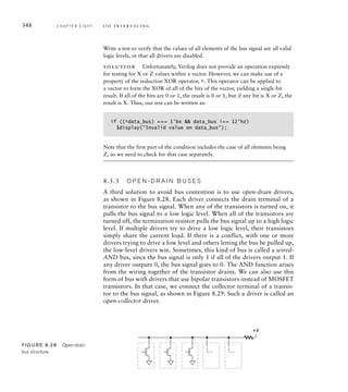 348 C H A P T E R E I G H T i / o i n t e r fa c i n g
Write a test to verify that the values of all elements of the bus signal are all valid
logic levels, or that all drivers are disabled.
solution Unfortunately, Verilog does not provide an operation expressly
for testing for X or Z values within a vector. However, we can make use of a
property of the reduction XOR operator, ^. This operator can be applied to
a vector to form the XOR of all of the bits of the vector, yielding a single-bit
result. If all of the bits are 0 or 1, the result is 0 or 1, but if any bit is X or Z, the
result is X. Thus, our test can be written as:
if ((^data_bus) === 1'bx  data_bus !== 12'hz)
$display(Invalid value on data_bus);
Note that the first part of the condition includes the case of all elements being
Z, so we need to check for that case separately.
8.3.3 O P E N - D R A I N B U S E S
A third solution to avoid bus contention is to use open-drain drivers,
as shown in Figure 8.28. Each driver connects the drain terminal of a
transistor to the bus signal. When any of the transistors is turned on, it
pulls the bus signal to a low logic level. When all of the transistors are
turned off, the termination resistor pulls the bus signal up to a high logic
level. If multiple drivers try to drive a low logic level, their transistors
simply share the current load. If there is a conflict, with one or more
drivers trying to drive a low level and others letting the bus be pulled up,
the low-level drivers win. Sometimes, this kind of bus is called a wired-
AND bus, since the bus signal is only 1 if all of the drivers output 1. If
any driver outputs 0, the bus signal goes to 0. The AND function arises
from the wiring together of the transistor drains. We can also use this
form of bus with drivers that use bipolar transistors instead of MOSFET
transistors. In that case, we connect the collector terminal of a transis-
tor to the bus signal, as shown in Figure 8.29. Such a driver is called an
open-collector driver.
+V
FIG U R E 8.28 Open-drain
bus structure.
 