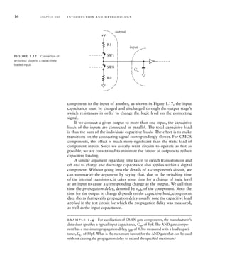 16 C H A P T E R O N E i n t ro d u c t i o n a n d m e t h o d o l o g y
output
input
Cin
R1
SW1
SW0
R0
+V
FIG U R E 1.17 Connection of
an output stage to a capacitively
loaded input.
component to the input of another, as shown in Figure 1.17, the input
capacitance must be charged and discharged through the output stage’s
switch resistances in order to change the logic level on the connecting
signal.
If we connect a given output to more than one input, the capacitive
loads of the inputs are connected in parallel. The total capacitive load
is thus the sum of the individual capacitive loads. The effect is to make
transitions on the connecting signal correspondingly slower. For CMOS
components, this effect is much more significant than the static load of
component inputs. Since we usually want circuits to operate as fast as
possible, we are constrained to minimize the fanout of outputs to reduce
capacitive loading.
A similar argument regarding time taken to switch transistors on and
off and to charge and discharge capacitance also applies within a digital
component. Without going into the details of a component’s circuit, we
can summarize the argument by saying that, due to the switching time
of the internal transistors, it takes some time for a change of logic level
at an input to cause a corresponding change at the output. We call that
time the propagation delay, denoted by tpd, of the component. Since the
time for the output to change depends on the capacitive load, component
data sheets that specify propagation delay usually note the capacitive load
applied in the test circuit for which the propagation delay was measured,
as well as the input capacitance.
example 1.4 For a collection of CMOS gate components, the manufacturer’s
data sheet speciﬁes a typical input capacitance, Cin, of 5pF. The AND gate compo-
nent has a maximum propagation delay, tpd, of 4.3ns measured with a load capaci-
tance, CL, of 50pF. What is the maximum fanout for the AND gate that can be used
without causing the propagation delay to exceed the speciﬁed maximum?
 