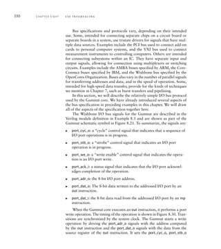 350 C H A P T E R E I G H T i / o i n t e r fa c i n g
Bus specifications and protocols vary, depending on their intended
use. Some, intended for connecting separate chips on a circuit board or
separate boards in a system, use tristate drivers for signals that have mul-
tiple data sources. Examples include the PCI bus used to connect add-on
cards to personal computer systems, and the VXI bus used to connect
measurement instruments to controlling computers. Others are intended
for connecting subsystems within an IC. They have separate input and
output signals, allowing for connection using multiplexers or switching
circuits. Examples include the AMBA buses specified by ARM, the Core-
Connect buses specified by IBM, and the Wishbone bus specified by the
OpenCores Organization. Buses also vary in the number of parallel signals
for transferring addresses and data, and in the speed of operation. Some,
intended for high-speed data transfer, provide for the kinds of techniques
we mention in Chapter 7, such as burst transfers and pipelining.
In this section, we will describe the relatively simple I/O bus protocol
used by the Gumnut core. We have already introduced several aspects of
the bus specification in preceding examples in this chapter. We will draw
all of the aspects of the specification together here.
The Wishbone I/O bus signals for the Gumnut are described in the
Verilog module definition in Example 8.3 and are shown as part of the
Gumnut schematic symbol in Figure 8.21. To summarize, the signals are:
port_cyc_o: a “cycle” control signal that indicates that a sequence of
I/O port operations is in progress.
port_stb_o: a “strobe” control signal that indicates an I/O port
operation is in progress.
port_we_o: a “write enable” control signal that indicates the opera-
tion is an I/O port write.
port_ack_i: a status signal that indicates that the I/O port acknowl-
edges completion of the operation.
port_adr_o: the 8-bit I/O port address.
port_dat_o: The 8-bit data written to the addressed I/O port by an
out instruction.
port_dat_i: the 8-bit data read from the addressed I/O port by an inp
instruction.
When the Gumnut core executes an out instruction, it performs a port
write operation. The timing of the operation is shown in Figure 8.30. Tran-
sitions are synchronized by the system clock. The Gumnut starts a write
operation by driving the port_adr_o signals with the address computed
by the out instruction and the port_dat_o signals with the data from the
source register of the out instruction. It sets the port_cyc_o, port_stb_o
왘
왘
왘
왘
왘
왘
왘
 