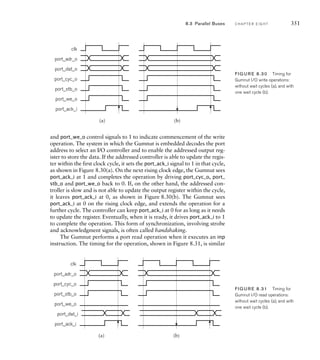 and port_we_o control signals to 1 to indicate commencement of the write
operation. The system in which the Gumnut is embedded decodes the port
address to select an I/O controller and to enable the addressed output reg-
ister to store the data. If the addressed controller is able to update the regis-
ter within the first clock cycle, it sets the port_ack_i signal to 1 in that cycle,
as shown in Figure 8.30(a). On the next rising clock edge, the Gumnut sees
port_ack_i at 1 and completes the operation by driving port_cyc_o, port_
stb_o and port_we_o back to 0. If, on the other hand, the addressed con-
troller is slow and is not able to update the output register within the cycle,
it leaves port_ack_i at 0, as shown in Figure 8.30(b). The Gumnut sees
port_ack_i at 0 on the rising clock edge, and extends the operation for a
further cycle. The controller can keep port_ack_i at 0 for as long as it needs
to update the register. Eventually, when it is ready, it drives port_ack_i to 1
to complete the operation. This form of synchronization, involving strobe
and acknowledgment signals, is often called handshaking.
The Gumnut performs a port read operation when it executes an inp
instruction. The timing for the operation, shown in Figure 8.31, is similar
clk
port_adr_o
port_cyc_o
port_dat_o
port_ack_i
port_stb_o
port_we_o
(a) (b)
FIG U R E 8.30 Timing for
Gumnut I/O write operations:
without wait cycles (a), and with
one wait cycle (b).
8.3 Parallel Buses C H A P T E R E I G H T 351
clk
port_adr_o
port_cyc_o
port_dat_i
port_ack_i
port_stb_o
port_we_o
(a) (b)
FIG U R E 8.31 Timing for
Gumnut I/O read operations:
without wait cycles (a), and with
one wait cycle (b).
 