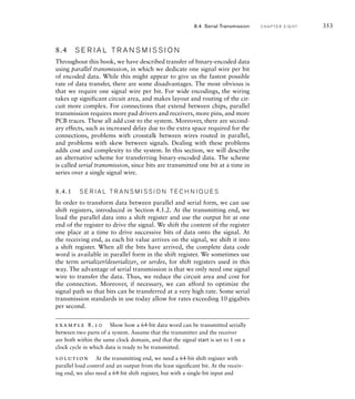 8.4 S E R I A L T R A N S M I S S I O N
Throughout this book, we have described transfer of binary-encoded data
using parallel transmission, in which we dedicate one signal wire per bit
of encoded data. While this might appear to give us the fastest possible
rate of data transfer, there are some disadvantages. The most obvious is
that we require one signal wire per bit. For wide encodings, the wiring
takes up significant circuit area, and makes layout and routing of the cir-
cuit more complex. For connections that extend between chips, parallel
transmission requires more pad drivers and receivers, more pins, and more
PCB traces. These all add cost to the system. Moreover, there are second-
ary effects, such as increased delay due to the extra space required for the
connections, problems with crosstalk between wires routed in parallel,
and problems with skew between signals. Dealing with these problems
adds cost and complexity to the system. In this section, we will describe
an alternative scheme for transferring binary-encoded data. The scheme
is called serial transmission, since bits are transmitted one bit at a time in
series over a single signal wire.
8.4.1 S E R I A L T R A N S M I S S I O N T E C H N I Q U E S
In order to transform data between parallel and serial form, we can use
shift registers, introduced in Section 4.1.2. At the transmitting end, we
load the parallel data into a shift register and use the output bit at one
end of the register to drive the signal. We shift the content of the register
one place at a time to drive successive bits of data onto the signal. At
the receiving end, as each bit value arrives on the signal, we shift it into
a shift register. When all the bits have arrived, the complete data code
word is available in parallel form in the shift register. We sometimes use
the term serializer/deserializer, or serdes, for shift registers used in this
way. The advantage of serial transmission is that we only need one signal
wire to transfer the data. Thus, we reduce the circuit area and cost for
the connection. Moreover, if necessary, we can afford to optimize the
signal path so that bits can be transferred at a very high rate. Some serial
transmission standards in use today allow for rates exceeding 10 gigabits
per second.
example 8.10 Show how a 64-bit data word can be transmitted serially
between two parts of a system. Assume that the transmitter and the receiver
are both within the same clock domain, and that the signal start is set to 1 on a
clock cycle in which data is ready to be transmitted.
solution At the transmitting end, we need a 64-bit shift register with
parallel load control and an output from the least signiﬁcant bit. At the receiv-
ing end, we also need a 64-bit shift register, but with a single-bit input and
8.4 Serial Transmission C H A P T E R E I G H T 353
 