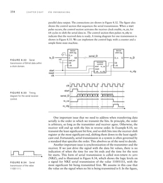 354 C H A P T E R E I G H T i / o i n t e r fa c i n g
One important issue that we need to address when transferring data
serially is the order in which we transmit the bits. In principle, the order
is arbitrary, so long as the transmitter and receiver agree. Otherwise, the
receiver will end up with the bits in reverse order. In Example 8.10, we
transmit the least significant bit first, and so shift bits into the receiver shift
register at the most significant end, shifting them down to the least signifi-
cant end. Fortunately, serial transmission in a system is often governed by
a standard that specifies the order. This absolves us of the need to decide.
Another important issue is synchronization of the transmitter and the
receiver. If we just drive the signal with the data bit values, there is no
indication of when the time for one bit ends and the time for the next
bit starts. This form of serial transmission is called non-return to zero
(NRZ), and is illustrated in Figure 8.34, which shows the logic levels on
a signal for NRZ serial transmission of the value 11001111, with the
most significant bit being transmitted first. We assume in this case that
the value on the signal when no bit is being transmitted is 0. In the figure,
parallel data output. The connections are shown in Figure 8.32. The ﬁgure also
shows the control section that sequences the serial transmission. When a start
pulse occurs, the control section activates the receiver clock enable, rx_ce, for
64 cycles to shift the serial data in. The control section then pulses rx_rdy to
indicate that the received data is ready. A timing diagram for one transmission is
shown in Figure 8.33. We can implement the control logic with a counter and a
simple ﬁnite-state machine.
64-bit
shift reg
D_in
D
CE
load_en
Q0
64-bit
shift reg
D_in
CE
Q
start
reset
tx_D
serial_D
rx_D
rx_rdy
clk
start
reset
rx_ce
rx_rdy
receiver
control
+V
clk clk
clk
FIG U R E 8.32 Serial
transmission of 64-bit data within
a clock domain.
rx_rdy
rx_ce
serial_D
start
clk
D0 D1 D62 D63
D2 D3
FIG U R E 8.33 Timing
diagram for the serial receiver
control.
FIG U R E 8.34 Serial
transmission of the value
11001111.
 