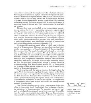 we have drawn a timescale showing the interval in which each bit occurs.
However, that information is implicit, rather than being explicitly trans-
mitted to the receiver along with the data. If the receiver, for some reason,
assumed intervals twice as long for each bit, it would receive the value
10110000. To avoid this problem, we need to synchronize the transmitter
and receiver, so that the receiver samples each bit value on the signal at
some time during the interval when the transmitter drives the signal with
the bit value.
There are three basic ways in which we can synchronize the transmit-
ter and receiver. The first is by transmitting a clock on a separate signal
wire. We saw this scheme in Example 8.10. The second is by signaling
the start of a serial code word and relying on the receiver to keep track
of the individual bit intervals. A common way of doing this originated
with teletypes, which were computer terminals consisting of a keyboard
and a printer connected to a remote computer using serial transmission.
A refined version of such serial transmission is still used to connect some
devices to serial communications ports on modern PCs.
In this second scheme, the signal is held at a high logic level when
there is no data to transmit. When data is ready to be transmitted, trans-
mission proceeds as shown in Figure 8.35, again with the most significant
bit transmitted first. The signal is brought to a low logic level for one bit
time to indicate the start of transmission. We call this the start bit. After
that, the bits of data are transmitted, each for one bit time. We might also
transmit a parity bit after the data bits, in case the signal wire is subject
to induced noise, though this is not shown in the figure. This would allow
us to detect some errors that might occur during transmission. Finally,
we drive the signal high for one further bit time to indicate the end of
transmission of the data. We call this the stop bit. We can then transmit
the next piece of data, starting with a start bit, or leave the signal high if
there is no data ready to transmit.
At the receiving end, the receiver monitors the logic level on the
signal. While it remains at a high logic level, the receiver is idle. When
the receiver detects a low logic level of the start bit, it prepares to receive
the data. It waits until the middle of the first bit time and shifts the value
on the signal into the receiving shift register. It then waits for further suc-
cessive bit times, shifting each bit into the shift register. The complete data
is available after the last bit is received. The receiver uses the stop-bit time
to return to the idle state.
Note that the transmitter and the receiver must agree on the duration
of the bit times on the signal. Usually, this is fixed in advance, either dur-
ing manufacture or by programming. The transmitter and receiver typi-
cally have independent clocks, each several times faster than the serial bit
rate. The sender uses its clock to transmit the data, and the receiver uses
its clock to determine when to sense the data, synchronized by occurrence
FIG U R E 8.35 Serial
transmission of the value
11100100 with start and
stop bits.
8.4 Serial Transmission C H A P T E R E I G H T 355
 
