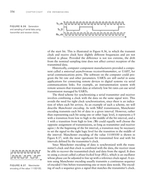 356 C H A P T E R E I G H T i / o i n t e r fa c i n g
of the start bit. This is illustrated in Figure 8.36, in which the transmit
clock and receive clock have slightly different frequencies and are not
related in phase. Provided the difference is not too extreme, the drift
from the nominal sampling time does not affect correct reception of the
transmitted data.
Historically, computer component manufacturers provided a compo-
nent called a universal asynchronous receiver/transmitter, or UART, for
serial communications ports. The software on the computer could pro-
gram the bit rate and other parameters. UARTs are still useful in some
applications for connecting remote devices to digital systems via serial
communications links. For example, an instrumentation system with
remote sensors that transmit data at relatively low bit rates can use serial
transmission managed by UARTs.
The third scheme for synchronizing a serial transmitter and receiver
involves combining a clock with the data on the same signal wire. This
avoids the need for tight clock synchronization, since there is an indica-
tion of when each bit arrives. As an example of such a scheme, we will
describe Manchester encoding. As with NRZ transmission, Manchester
encoding transmits each bit of data in a given interval. However, rather
than representing each bit using one or other logic level, it represents a 0
with a transition from low to high in the middle of the bit interval, and a
1 with a transition from high to low. (We could equally well choose the
opposite assignment of transmissions, so long as transmitter and receiver
agree.) At the beginning of the bit interval, a transition may be necessary
to set the signal to the right logic level for the transition in the middle of
the interval. Manchester encoding of the value 11100100 is shown in
Figure 8.37, with the most significant bit transmitted first and with bit
intervals defined by the transmitter’s clock.
Since Manchester encoding of data is synchronized with the trans-
mitter’s clock and that clock is combined with the data, the receiver must
be able to recover the transmitted clock and data from the signal. It does
so using a circuit called a phase-locked loop (PLL), which is an oscillator
whose phase can be adjusted to line up with a reference clock signal. A sys-
tem using Manchester encoding usually transmits a continuous sequence
of encoded 1 bits before transmitting one or more data words. The encod-
ing of such a sequence gives a signal that matches the transmitter’s clock.
Tx_clk
Tx_D
Rx_clk
FIG U R E 8.36 Generation
and sampling of serial data using
transmitter and receiver clocks.
FIG U R E 8.37 Manchester
encoding of the value 11100100.
 