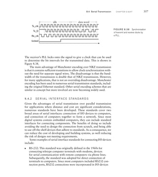 The receiver’s PLL locks onto the signal to give a clock that can be used
to determine the bit intervals for the transmitted data. This is shown in
Figure 8.38.
The main advantage of Manchester encoding over NRZ transmission
is that it contains sufficient transitions to allow clock synchronization with-
out the need for separate signal wires. The disadvantage is that the band-
width of the transmission is double that of NRZ transmission. However,
for many applications, that is not an overriding disadvantage. Manchester
encoding has been used in numerous serial transmission standards, includ-
ing the original Ethernet standard. Other serial encoding schemes that are
similar in concept but more involved are now becoming widely used.
8.4.2 S E R I A L I N T E R FA C E S TA N D A R D S
Given the advantages of serial transmission over parallel transmission
for applications where distance and cost are significant considerations,
numerous standards have been developed. These standards cover two
broad areas of serial interfaces: connection of I/O devices to computers,
and connection of computers together to form a network. Since most
digital systems contain embedded computers, they can include standard
interfaces for connecting components. The benefits of doing so include
avoiding the need to design the connection from scratch, and being able
to use off-the-shelf devices that adhere to standards. As a consequence, we
can reduce the cost of developing and building systems, as well reducing
the risk of designs not meeting requirements.
Some examples of serial interface standards for connecting I/O devices
include:
RS-232: This standard was originally defined in the 1960s for
connecting teletype computer terminals with modems, devices
for serial communication with remote computers via phone lines.
Subsequently, the standard was adopted for direct connection of
terminals to computers. Since most computers included RS232 con-
nection ports, RS232 connections were incorporated in I/O devices
왘
idle data word
Tx_clk
Tx_D
Rx_clk
locked
FIG U R E 8.38 Synchronization
of transmit and receive clocks by
a PLL.
8.4 Serial Transmission C H A P T E R E I G H T 357
 