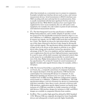358 C H A P T E R E I G H T i / o i n t e r fa c i n g
other than terminals as a convenient way to connect to computers.
Examples included user-interface devices such as mice, and various
measurement devices. Serial transmission in RS232 interfaces uses
NRZ encoding with start and stop bits for synchronization. Data
is usually transmitted with the least significant bit first and most
significant bit last. While RS232 interfaces have now largely been
supplanted by more recent standards, they are still used in some
equipment, for example, bar code readers in point-of-sale terminals,
and industrial measurement devices.
I2
C: The Inter-Integrated Circuit bus specification is defined by
Philips Semiconductors, and is widely adopted. It specifies a serial
bus protocol for low-bandwidth transmission between chips in a sys-
tem (10kbit/sec to 3.4Mbit/sec, depending on the mode of operation).
It requires two signals, one for NRZ-coded serial data and the other
for a clock. The signals are driven by open-drain drivers, allowing
any of the chips connected to the bus to take charge by driving the
clock and data signals. The specification defines particular sequences
of logic levels to be driven on the signals to arbitrate to see which
device takes charge and to perform various bus operations. The
advantage of the I2
C bus is its simplicity and low implementation
cost in applications that do not have high performance requirements.
It is used in many off-the-shelf consumer and industrial control chips
as the means for an embedded microcontroller to control opera-
tion of the chip. Philips Semiconductor has also developed a related
bus specification, I2
S, or Inter-IC Sound, for serial transmission of
digitally encoded audio signals between chips, for example, within a
CD player.
USB: The Universal Serial Bus is specified by the USB Implement-
ers Forum, Inc., a nonprofit consortium of companies founded by
the original developers of the bus specification. USB has become
commonplace for connecting I/O devices to computers. It uses
differential signaling (see Section 6.4.1) on a pair of wires, with a
modified form of NRZ encoding. Different configurations support
serial transfer at 1.5Mbit/sec, 12Mbit/sec or 480Mbit/sec. The USB
specification defines a rich set of features for devices to communicate
with host controllers. Since there is such a diversity of devices with
USB interfaces, application-specific digital systems can benefit from
inclusion of a USB host controller to enable connection of off-the-
shelf devices. USB interface designs for inclusion in ASIC and FPGA
designs are available in component libraries from vendors.
FireWire: This is another high-speed bus defined by IEEE Standard
1394. Whereas USB was originally developed for lower bandwidth
devices and subsequently revised to provide higher bandwidth,
왘
왘
왘
 