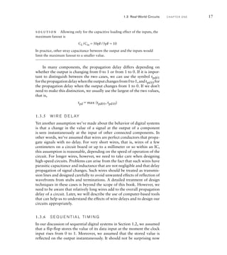 solution Allowing only for the capacitive loading effect of the inputs, the
maximum fanout is
CL /Cin 50pF/5pF10
In practice, other stray capacitance between the output and the inputs would
limit the maximum fanout to a smaller value.
In many components, the propagation delay differs depending on
whether the output is changing from 0 to 1 or from 1 to 0. If it is impor-
tant to distinguish between the two cases, we can use the symbol tpd01
forthepropagationdelaywhentheoutputchangesfrom0to1,andtpd10 for
the propagation delay when the output changes from 1 to 0. If we don’t
need to make this distinction, we usually use the largest of the two values,
that is,
tpd max (tpd01, tpd10)
1.3.5 W I R E D E L AY
Yet another assumption we’ve made about the behavior of digital systems
is that a change in the value of a signal at the output of a component
is seen instantaneously at the input of other connected components. In
other words, we’ve assumed that wires are perfect conductors that propa-
gate signals with no delay. For very short wires, that is, wires of a few
centimeters on a circuit board or up to a millimeter or so within an IC,
this assumption is reasonable, depending on the speed of operation of the
circuit. For longer wires, however, we need to take care when designing
high-speed circuits. Problems can arise from the fact that such wires have
parasitic capacitance and inductance that are not negligible and that delay
propagation of signal changes. Such wires should be treated as transmis-
sion lines and designed carefully to avoid unwanted effects of reflection of
wavefronts from stubs and terminations. A detailed treatment of design
techniques in these cases is beyond the scope of this book. However, we
need to be aware that relatively long wires add to the overall propagation
delay of a circuit. Later, we will describe the use of computer-based tools
that can help us to understand the effects of wire delays and to design our
circuits appropriately.
1.3.6 S E Q U E N T I A L T I M I N G
In our discussion of sequential digital systems in Section 1.2, we assumed
that a flip-flop stores the value of its data input at the moment the clock
input rises from 0 to 1. Moreover, we assumed that the stored value is
reflected on the output instantaneously. It should not be surprising now
1.3 Real-World Circuits C H A P T E R O N E 17
 