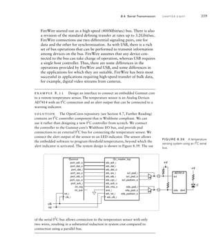 FireWire started out as a high-speed (400Mbit/sec) bus. There is also
a revision of the standard defining transfer at rates up to 3.2Gbit/sec.
FireWire connections use two differential signaling pairs, one for
data and the other for synchronization. As with USB, there is a rich
set of bus operations that can be performed to transmit information
among devices on the bus. FireWire assumes that any device con-
nected to the bus can take charge of operation, whereas USB requires
a single host controller. Thus, there are some differences in the
operations provided by FireWire and USB, and some differences in
the applications for which they are suitable. FireWire has been most
successful in applications requiring high-speed transfer of bulk data,
for example, digital video streams from cameras.
example 8.11 Design an interface to connect an embedded Gumnut core
to a remote temperature sensor. The temperature sensor is an Analog Devices
AD7414 with an I2
C connection and an alert output that can be connected to a
warning indicator.
solution The OpenCores repository (see Section 8.7, Further Reading)
contains an I2
C controller component that is Wishbone compliant. We can
use it rather than designing a new I2
C controller from scratch. We connect
the controller to the Gumnut core’s Wishbone I/O bus, and provide pad
connections to an external I2
C bus for connecting the temperature sensor. We
connect the alert output of the sensor to an LED indicator. The sensor allows
the embedded software to program threshold temperatures, beyond which the
alert indicator is activated. The system design is shown in Figure 8.39. The use
8.4 Serial Transmission C H A P T E R E I G H T 359
wb_adr_i
wb_dat_i
wb_dat_o
wb_rst_i
arst_i
wb_we_i
i2c_master_top
wb_stb_i
wb_cyc_i
wb_ack_o
wb_inta_o
scl_pad_i
scl_pad_o
scl_padoen_o
sda_pad_i
sda_pad_o
sda_padoen_o
rst_i
Gumnut
port_adr_o
port_dat_o
port_dat_i
port_we_o
port_stb_o
port_cyc_o
port_ack_i
int_req
int_ack
scl
AD7414
sda alert
rst
clk
+V
+V
wb_clk_i
clk_i
FIG U R E 8.39 A temperature
sensing system using an I2
C serial
bus.
of the serial I2
C bus allows connection to the temperature sensor with only
two wires, resulting in a substantial reduction in system cost compared to
connection using a parallel bus.
 
