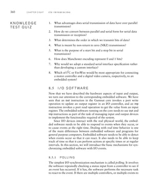 360 C H A P T E R E I G H T i / o i n t e r fa c i n g
1. What advantages does serial transmission of data have over parallel
transmission?
2. How do we convert between parallel and serial form for serial data
transmission or reception?
3. What determines the order in which we transmit bits of data?
4. What is meant by non-return to zero (NRZ) transmission?
5. What is the purpose of a start bit and a stop bit in serial
transmission?
6. How does Manchester encoding represent 0 and 1 bits?
7. Why would we adopt a standard serial interface speciﬁcation rather
than developing a custom interface?
8. Which of I2
C or FireWire would be most appropriate for connecting
a motor controller and a digital video camera, respectively, to an
embedded system?
8.5 I / O S O F T WA R E
Now that we have described the hardware aspects of input and output,
we turn our attention to the corresponding embedded software. We have
seen that an out instruction in the Gumnut core invokes a port write
operation to update an output register in an I/O controller, and an inp
instruction invokes a port read operation to get the value from an input
register. The embedded software running on the core needs to use out and
inp instructions as part of the task of managing input and output devices
to implement the functionality required of the system.
Since I/O devices interact with the real physical world, the embed-
ded software needs to be able to respond to events when they occur, or
to cause events at the right time. Dealing with real time behavior is one
of the main differences between embedded software and programs for
general purpose computers. Embedded software needs to be able to detect
when events occur so that it can react. It also needs to be able to keep
track of time so that it can perform actions at specific times or at regular
intervals. In this section, we will introduce the basic mechanisms for syn-
chronizing embedded software with I/O events.
8.5.1 P O L L I N G
The simplest I/O synchronization mechanism is called polling. It involves
the software repeatedly checking a status input from a controller to see if
an event has occurred. If it has, the software performs the necessary task
to react to the event. If there are multiple controllers, or multiple events to
K N O W L E D G E
T E S T Q U I Z
K N O W L E D G E
T E S T Q U I Z
 