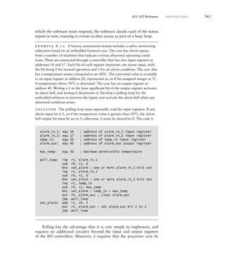which the software must respond, the software checks each of the status
inputs in turn, reacting to events as they occur, as part of a busy loop.
example 8.12 A factory automation system includes a safety monitoring
subsystem based on an embedded Gumnut core. The core has alarm inputs
from a number of machines that indicate various abnormal operating condi-
tions. These are connected through a controller that has two input registers at
addresses 16 and 17. Each bit of each register represents one alarm input, with
the bit being 0 for normal operation and 1 for an alarm condition. The core also
has a temperature sensor connected to an ADC. The converted value is available
in an input register at address 20, represented as an 8-bit unsigned integer in °C.
A temperature above 50°C is abnormal. The core has an output register at
address 40. Writing a 1 to the least signiﬁcant bit of the output register activates
an alarm bell, and writing 0 deactivates it. Develop a polling loop for the
embedded software to monitor the inputs and activate the alarm bell when any
abnormal condition arises.
solution The polling loop must repeatedly read the input registers. If any
alarm input bit is 1, or if the temperature value is greater than 50°C, the alarm
bell output bit must be set to 1; otherwise, it must be cleared to 0. The code is
alarm_in_1: equ 16 ; address of alarm_in_1 input register
alarm_in_2: equ 17 ; address of alarm_in_2 input register
temp_in: equ 20 ; address of temp_in input register
alarm_out: equ 40 ; address of alarm_out output register
max_temp: equ 50 ; maximum permissible temperature
poll_loop: inp r1, alarm_in_1
sub r0, r1, 0
bnz set_alarm ; one or more alarm_in_1 bits set
inp r1, alarm_in_2
sub r0, r1, 0
bnz set_alarm ; one or more alarm_in_2 bits set
inp r1, temp_in
sub r0, r1, max_temp
bnc set_alarm ; temp_in  max_temp
out r0, alarm_out ; clear alarm_out
jmp poll_loop
set_alarm: add r1, r0, 1
out r1, alarm_out ; set alarm_out bit 1 to 1
jmp poll_loop
Polling has the advantage that it is very simple to implement, and
requires no additional circuitry beyond the input and output registers
of the I/O controllers. However, it requires that the processor core be
8.5 I/O Software C H A P T E R E I G H T 361
 