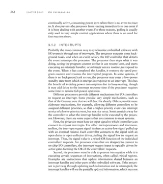 362 C H A P T E R E I G H T i / o i n t e r fa c i n g
continually active, consuming power even when there is no event to react
to. It also prevents the processor from reacting immediately to one event if
it is busy dealing with another event. For these reasons, polling is usually
only used in very simple control applications where there is no need for
fast reaction times.
8.5.2 I N T E R R U P TS
Probably the most common way to synchronize embedded software with
I/O events is through use of interrupts. The processor executes some back-
ground tasks, and when an event occurs, the I/O controller that detects
the event interrupts the processor. The processor then stops what it was
doing, saving the program counter so that it can resume later, and starts
executing an interrupt handler, or interrupt service routine, to respond to
the event. When it has completed the handler, it restores the saved pro-
gram counter and resumes the interrupted program. In some systems, if
there is no background task to run, the processor may enter a low-power
standby state from which it emerges in response to an interrupt. This has
the benefit of avoiding power consumption due to busy-waiting, though
it may add delay to the interrupt response time if the processor requires
some time to resume full-power operation.
Different processors provide different mechanisms for I/O controllers
to request an interrupt. Some provide very simple mechanisms, such as
that of the Gumnut core that we will describe shortly. Others provide more
elaborate mechanisms, for example, allowing different controllers to be
assigned different priorities, so that a higher-priority event can interrupt
service of a lower-priority event, but not vice versa. Some provide a way for
the controller to select the interrupt handler to be executed by the proces-
sor. However, there are some aspects that are common to most systems.
First, the processor must have an input signal to which controllers can
connect to request interrupts. For older microprocessors and microcon-
trollers, the interrupt request signal is often an active-low signal pulled up
with an external resistor. Each controller connects to the signal with an
open-drain or open-collector driver, pulling the signal low to request an
interrupt. Thus, the signal value is a wired-OR function of the individual
controllers’ requests. For processor cores that are designed to connect to
on-chip I/O controllers, the interrupt request input is typically driven by
active gates forming the OR of the controllers’ requests.
Second, the processor must be able to prevent interruption while it is
executing certain sequences of instructions, often called critical regions.
Examples are instructions that update information shared between an
interrupt handler and other parts of the embedded software. If the proces-
sor is part way through updating such information and is interrupted, the
interrupt handler will see the partially updated information, which may not
 