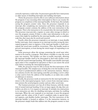 correctly represent a valid value. So processors generally have instructions
or other means of disabling interrupts and enabling interrupts.
Third, the processor must be able to save sufficient information about
the program it was executing when interrupted so that it can resume the
program on completion of the interrupt handler. At the least, this includes
saving the program counter value. Since the processor responds to an
interrupt after completing one instruction and before starting the next,
the program counter contains the address of the next instruction in the
program. That is the instruction to be resumed after the interrupt handler.
The processor must provide a register or some other storage in which to
save the program counter. If there is other state information in the pro-
cessor that might be modified by the interrupt handler, such as condition
code bits, they must also be saved and restored.
Fourth, when the processor responds to an interrupt, it must disable
further interrupts. Since response to an interrupt involves saving the inter-
rupted program’s state in registers, if the interrupt handler is itself inter-
rupted, the saved state would be overwritten. Thus, the handler needs to
prevent interruption, at least during the initial stages of responding to an
interrupt.
Some processors allow the storage containing the saved state infor-
mation to be read by a program. That allows a handler to copy the saved
state into memory. The handler can then re-enable interrupts, allowing
the interrupt handler itself to be interrupted to deal with another event.
We call this nested interrupt handing. The handler must disable interrupts
again when it has completed its operation so that it can restore the saved
state before resuming the interrupted program.
Fifth, the processor must be able to locate the first instruction of the
interrupt handler. The simplest way of doing this is for the handler to start
at a fixed or predetermined address in the instruction memory. Alterna-
tive schemes involve the interrupting controller providing a vector: either
a value used to form the address of the handler, or an index into a table
of addresses in memory.
Finally, the processor needs an instruction for the interrupt handler to
return to the interrupted program. Such a return from interrupt instruc-
tion restores the saved program counter and any other saved state.
The Gumnut processor core has all of these features, with the excep-
tion of nested interrupt handing. It has an input signal, int_req, that con-
trollers can drive to 1 to request an interrupt. It includes two instructions
in its instruction set: disi, for disabling interrupts; and enai, for enabling
interrupts. When the core responds to an interrupt, it saves the program
counter and the values of the Z and C condition codes in special inter-
nal registers, and disables further interrupts. The first instruction of the
interrupt handler is located at address 1 in the instruction memory, so
the processor simply loads that address into the program counter to start
8.5 I/O Software C H A P T E R E I G H T 363
 