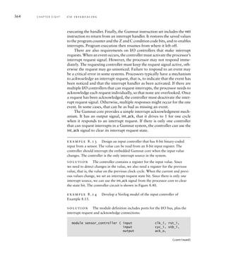 364 C H A P T E R E I G H T i / o i n t e r fa c i n g
executing the handler. Finally, the Gumnut instruction set includes the reti
instruction to return from an interrupt handler. It restores the saved values
to the program counter and the Z and C condition code bits, and re-enables
interrupts. Program execution then resumes from where it left off.
There are also requirements on I/O controllers that make interrupt
requests. When an event occurs, the controller must activate the processor’s
interrupt request signal. However, the processor may not respond imme-
diately. The requesting controller must keep the request signal active, oth-
erwise the request may go unnoticed. Failure to respond to an event may
be a critical error in some systems. Processors typically have a mechanism
to acknowledge an interrupt request, that is, to indicate that the event has
been noticed and that the interrupt handler as been activated. If there are
multiple I/O controllers that can request interrupts, the processor needs to
acknowledge each request individually, so that none are overlooked. Once
a request has been acknowledged, the controller must deactivate the inter-
rupt request signal. Otherwise, multiple responses might occur for the one
event. In some cases, that can be as bad as missing an event.
The Gumnut core provides a simple interrupt acknowledgment mech-
anism. It has an output signal, int_ack, that it drives to 1 for one cycle
when it responds to an interrupt request. If there is only one controller
that can request interrupts in a Gumnut system, the controller can use the
int_ack signal to clear its interrupt request state.
example 8.13 Design an input controller that has 8-bit binary-coded
input from a sensor. The value can be read from an 8-bit input register. The
controller should interrupt the embedded Gumnut core when the input value
changes. The controller is the only interrupt source in the system.
solution The controller contains a register for the input value. Since
we need to detect changes in the value, we also need a register for the previous
value, that is, the value on the previous clock cycle. When the current and previ-
ous values change, we set an interrupt-request state bit. Since there is only one
interrupt source, we can use the int_ack signal from the processor core to clear
the state bit. The controller circuit is shown in Figure 8.40.
example 8.14 Develop a Verilog model of the input controller of
Example 8.13.
solution The module definition includes ports for the I/O bus, plus the
interrupt request and acknowledge connections:
module sensor_controller ( input clk_i, rst_i,
input cyc_i, stb_i,
output ack_o,
(continued)
 