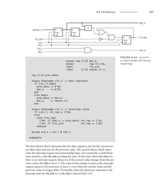 D
reset
Q D
reset
Q
D
reset
Q
≠
dat_o
int_req
ack_o
clk_i
rst_i
int_ack
cyc_i
stb_i
sensor_in
clk clk
clk
FIG U R E 8.40 Circuit for
an input controller with interrupt
request logic.
8.5 I/O Software C H A P T E R E I G H T 365
output reg [7:0] dat_o,
output reg int_req,
input int_ack,
input [7:0] sensor_in );
reg [7:0] prev_data;
always @(posedge clk_i) // Data registers
if (rst_i) begin
prev_data = 8'b0;
dat_o = 8'b0;
end
else begin
prev_data = dat_o;
dat_o = sensor_in;
end
always @(posedge clk_i) // Interrupt state
if (rst_i) int_req = 1'b0;
else
case (int_req)
1'b0: if (dat_o != prev_data) int_req = 1'b1;
1'b1: if (int_ack) int_req = 1'b0;
endcase
assign ack_o = cyc_i  stb_i;
endmodule
The first always block represents the two data registers, one for the current sen-
sor data value and one for the previous value. The second always block repre-
sents the interrupt request and acknowledge logic. It is essentially a small finite
state machine, with int_req encoding the state. In the state where int_req is 0,
there is no interrupt request. However, if the current value changes from the pre-
vious value, int_req is set to 1. The value of this output is used as the interrupt
request signal to the processor. It stays 1, even when the current value and the
previous value no longer differ. Eventually, when the processor responds to the
interrupt and sets int_ack to 1, int_req is cleared back to 0.
 
