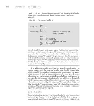 366 C H A P T E R E I G H T i / o i n t e r fa c i n g
example 8.15 Show the Gumnut assembler code for the interrupt handler
for the sensor controller interrupt. Assume the data register is read at port
address 0.
solution The interrupt handler is
data
saved_r1: bss 1
text
sensor_data: equ 0 ; address of sensor data
; input register
org 1
stm r1, saved_r1
inp r1, sensor_data
... ; process the data
ldm r1, saved_r1
reti
Since the handler needs to use processor register r1, it must save whatever value
is in there from the interrupted program. The data memory location saved_r1 is
reserved for that purpose. The interrupt handler must be located at address 1 in
the instruction memory. We use an org directive to ensure this. The instructions
in the handler first save the contents of r1, then read the new value from the con-
troller’s input register. The handler then executes instructions that deal with the
data. Finally, the handler restores the saved value to r1 and uses a reti instruction
to resume the interrupted program.
If, in a Gumnut-based system, there are several controllers that can
request an interrupt, the interrupt handler must be able to determine
which controller requested an interrupt so that it can execute the appro-
priate response. In such a system, each controller must provide status
information in a status register that indicates whether it has requested an
interrupt. Furthermore, the int_ack signal is not sufficient to distinguish
which request is acknowledged. Instead, the processor must perform some
other action to acknowledge the interrupt. We could acknowledge and
clear a controller’s interrupt request as a side-effect of its status register
being read. Alternatively, we could require a write operation to a control
register to acknowledge the request.
8.5.3 T I M E R S
As we mentioned earlier, many real-time embedded systems must perform
actions at specific times or at periodic intervals. For these systems, we
need to include some form of timer. We showed in Chapter 4 that we can
 