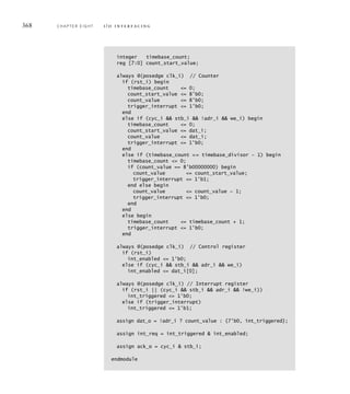 368 C H A P T E R E I G H T i / o i n t e r fa c i n g
integer timebase_count;
reg [7:0] count_start_value;
always @(posedge clk_i) // Counter
if (rst_i) begin
timebase_count = 0;
count_start_value = 8'b0;
count_value = 8'b0;
trigger_interrupt = 1'b0;
end
else if (cyc_i  stb_i  !adr_i  we_i) begin
timebase_count = 0;
count_start_value = dat_i;
count_value = dat_i;
trigger_interrupt = 1'b0;
end
else if (timebase_count == timebase_divisor – 1) begin
timebase_count = 0;
if (count_value == 8'b00000000) begin
count_value = count_start_value;
trigger_interrupt = 1'b1;
end else begin
count_value = count_value — 1;
trigger_interrupt = 1'b0;
end
end
else begin
timebase_count = timebase_count + 1;
trigger_interrupt = 1'b0;
end
always @(posedge clk_i) // Control register
if (rst_i)
int_enabled = 1'b0;
else if (cyc_i  stb_i  adr_i  we_i)
int_enabled = dat_i[0];
always @(posedge clk_i) // Interrupt register
if (rst_i || (cyc_i  stb_i  adr_i  !we_i))
int_triggered = 1'b0;
else if (trigger_interrupt)
int_triggered = 1'b1;
assign dat_o = !adr_i ? count_value : {7'b0, int_triggered};
assign int_req = int_triggered  int_enabled;
assign ack_o = cyc_i  stb_i;
endmodule
 