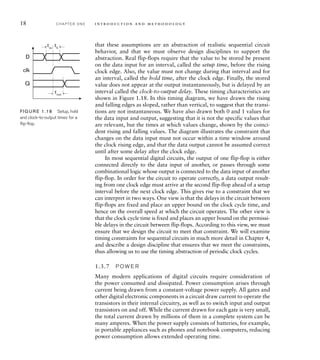 18 C H A P T E R O N E i n t ro d u c t i o n a n d m e t h o d o l o g y
that these assumptions are an abstraction of realistic sequential circuit
behavior, and that we must observe design disciplines to support the
abstraction. Real flip-flops require that the value to be stored be present
on the data input for an interval, called the setup time, before the rising
clock edge. Also, the value must not change during that interval and for
an interval, called the hold time, after the clock edge. Finally, the stored
value does not appear at the output instantaneously, but is delayed by an
interval called the clock-to-output delay. These timing characteristics are
shown in Figure 1.18. In this timing diagram, we have drawn the rising
and falling edges as sloped, rather than vertical, to suggest that the transi-
tions are not instantaneous. We have also drawn both 0 and 1 values for
the data input and output, suggesting that it is not the specific values that
are relevant, but the times at which values change, shown by the coinci-
dent rising and falling values. The diagram illustrates the constraint that
changes on the data input must not occur within a time window around
the clock rising edge, and that the data output cannot be assumed correct
until after some delay after the clock edge.
In most sequential digital circuits, the output of one flip-flop is either
connected directly to the data input of another, or passes through some
combinational logic whose output is connected to the data input of another
flip-flop. In order for the circuit to operate correctly, a data output result-
ing from one clock edge must arrive at the second flip-flop ahead of a setup
interval before the next clock edge. This gives rise to a constraint that we
can interpret in two ways. One view is that the delays in the circuit between
flip-flops are fixed and place an upper bound on the clock cycle time, and
hence on the overall speed at which the circuit operates. The other view is
that the clock cycle time is fixed and places an upper bound on the permissi-
ble delays in the circuit between flip-flops. According to this view, we must
ensure that we design the circuit to meet that constraint. We will examine
timing constraints for sequential circuits in much more detail in Chapter 4,
and describe a design discipline that ensures that we meet the constraints,
thus allowing us to use the timing abstraction of periodic clock cycles.
1.3.7 P O W E R
Many modern applications of digital circuits require consideration of
the power consumed and dissipated. Power consumption arises through
current being drawn from a constant-voltage power supply. All gates and
other digital electronic components in a circuit draw current to operate the
transistors in their internal circuitry, as well as to switch input and output
transistors on and off. While the current drawn for each gate is very small,
the total current drawn by millions of them in a complete system can be
many amperes. When the power supply consists of batteries, for example,
in portable appliances such as phones and notebook computers, reducing
power consumption allows extended operating time.
tsu
tout
th
D
clk
Q
FIG U R E 1.18 Setup, hold
and clock-to-output times for a
ﬂip-ﬂop.
 