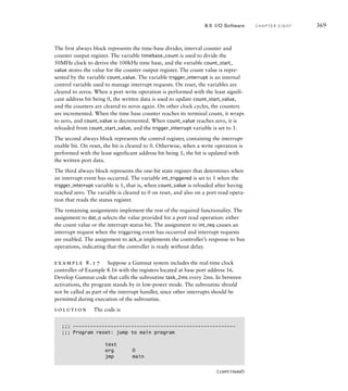 The first always block represents the time-base divider, interval counter and
counter output register. The variable timebase_count is used to divide the
50MHz clock to derive the 100kHz time base, and the variable count_start_
value stores the value for the counter output register. The count value is repre-
sented by the variable count_value. The variable trigger_interrupt is an internal
control variable used to manage interrupt requests. On reset, the variables are
cleared to zeros. When a port write operation is performed with the least signifi-
cant address bit being 0, the written data is used to update count_start_value,
and the counters are cleared to zeros again. On other clock cycles, the counters
are incremented. When the time base counter reaches its terminal count, it wraps
to zero, and count_value is decremented. When count_value reaches zero, it is
reloaded from count_start_value, and the trigger_interrupt variable is set to 1.
The second always block represents the control register, containing the interrupt-
enable bit. On reset, the bit is cleared to 0. Otherwise, when a write operation is
performed with the least significant address bit being 1, the bit is updated with
the written port data.
The third always block represents the one-bit state register that determines when
an interrupt event has occurred. The variable int_triggered is set to 1 when the
trigger_interrupt variable is 1, that is, when count_value is reloaded after having
reached zero. The variable is cleared to 0 on reset, and also on a port read opera-
tion that reads the status register.
The remaining assignments implement the rest of the required functionality. The
assignment to dat_o selects the value provided for a port read operation: either
the count value or the interrupt status bit. The assignment to int_req causes an
interrupt request when the triggering event has occurred and interrupt requests
are enabled. The assignment to ack_o implements the controller’s response to bus
operations, indicating that the controller is ready without delay.
example 8.17 Suppose a Gumnut system includes the real-time clock
controller of Example 8.16 with the registers located at base port address 16.
Develop Gumnut code that calls the subroutine task_2ms every 2ms. In between
activations, the program stands by in low-power mode. The subroutine should
not be called as part of the interrupt handler, since other interrupts should be
permitted during execution of the subroutine.
solution The code is
;;; --------------------------------------------------------
;;; Program reset: jump to main program
text
org 0
jmp main
8.5 I/O Software C H A P T E R E I G H T 369
(continued)
 