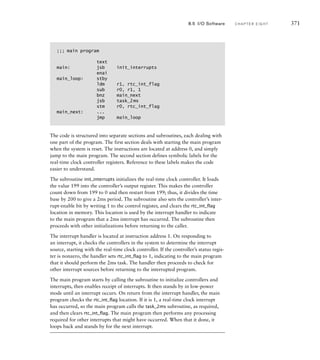 ;;; main program
text
main: jsb init_interrupts
enai
main_loop: stby
ldm r1, rtc_int_flag
sub r0, r1, 1
bnz main_next
jsb task_2ms
stm r0, rtc_int_flag
main_next: ...
jmp main_loop
The code is structured into separate sections and subroutines, each dealing with
one part of the program. The first section deals with starting the main program
when the system is reset. The instructions are located at address 0, and simply
jump to the main program. The second section defines symbolic labels for the
real-time clock controller registers. Reference to these labels makes the code
easier to understand.
The subroutine init_interrupts initializes the real-time clock controller. It loads
the value 199 into the controller’s output register. This makes the controller
count down from 199 to 0 and then restart from 199; thus, it divides the time
base by 200 to give a 2ms period. The subroutine also sets the controller’s inter-
rupt-enable bit by writing 1 to the control register, and clears the rtc_int_flag
location in memory. This location is used by the interrupt handler to indicate
to the main program that a 2ms interrupt has occurred. The subroutine then
proceeds with other initializations before returning to the caller.
The interrupt handler is located at instruction address 1. On responding to
an interrupt, it checks the controllers in the system to determine the interrupt
source, starting with the real-time clock controller. If the controller’s status regis-
ter is nonzero, the handler sets rtc_int_flag to 1, indicating to the main program
that it should perform the 2ms task. The handler then proceeds to check for
other interrupt sources before returning to the interrupted program.
The main program starts by calling the subroutine to initialize controllers and
interrupts, then enables receipt of interrupts. It then stands by in low-power
mode until an interrupt occurs. On return from the interrupt handler, the main
program checks the rtc_int_flag location. If it is 1, a real-time clock interrupt
has occurred, so the main program calls the task_2ms subroutine, as required,
and then clears rtc_int_flag. The main program then performs any processing
required for other interrupts that might have occurred. When that it done, it
loops back and stands by for the next interrupt.
8.5 I/O Software C H A P T E R E I G H T 371
 