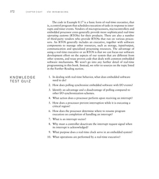 372 C H A P T E R E I G H T i / o i n t e r fa c i n g
The code in Example 8.17 is a basic form of real-time executive, that
is, a control program that schedules execution of tasks in response to inter-
rupts and timer events. Vendors of microprocessors, microcontrollers and
embedded processor cores generally provide more sophisticated real-time
operating systems (RTOSs) for their products. There are also a number
of third-party vendors who provide RTOSs that run on various proces-
sors. An RTOS generally includes an executive, together with software
components to manage other resources, such as storage, input/output,
communication and specialized processing resources. The advantage of
using a real-time executive or an RTOS is that we can focus our software
development effort on the aspects of our system that are different from
other systems, and reuse proven code that deals with common embedded
software mechanisms. We won’t go into any further detail of real-time
programming in this book. Instead, we refer to sources on the topic listed
in the Further Reading section.
1. In dealing with real-time behavior, what does embedded software
need to do?
2. How does polling synchronize embedded software with I/O events?
3. Identify an advantage and a disadvantage of polling compared to
other I/O synchronization schemes.
4. What action does a processor perform upon receiving an interrupt?
5. How does a processor prevent interruption while it is executing a
critical region?
6. How does the processor determine where to resume program
execution on completion of handling an interrupt?
7. What is an interrupt vector?
8. Why must a controller deactivate the interrupt request signal when
its interrupt is acknowledged?
9. What purpose does a real-time clock serve in an embedded system?
10. What operations are performed by a real-time executive?
K N O W L E D G E
T E S T Q U I Z
K N O W L E D G E
T E S T Q U I Z
 