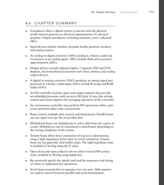 8.6 C H A P T E R S U M M A R Y
Transducers allow a digital system to interact with the physical
world. Sensors generate an electrical representation of a physical
property. Output transducers, including actuators, cause a physical
effect.
Input devices include switches, keypads, knobs, position encoders,
and analog sensors.
An analog-to-digital converter (ADC) produces a binary coded rep-
resentation of an analog signal. ADCs include flash and successive-
approximation ADCs.
Output devices include indicator lights, 7-segment LED and LCD
displays, electromechanical actuators and valves, motors, and analog
output devices.
A digital-to-analog converter (DAC) produces an analog signal pro-
portional to a binary coded input. DACs include R-string and R/2R
ladder DACs.
An I/O controller includes input and output registers that provide
an embedded processor with access to I/O data. It may also include
control and status registers for managing operation of the controller.
An autonomous controller may perform I/O operations while a pro-
cessor performs other tasks concurrently.
Buses connect multiple data sources and destinations. Parallel buses
use one signal wire per bit of encoded data.
Multiplexed buses use multiplexers to select data from one source at
a time. Multiplexers can be centralized or distributed, depending on
the wiring complexity of the system.
Tristate buses allow direct connection of sources to destinations,
using a high-impedance driver state to avoid contention. Tristate
buses are not generally used within chips. The high-impedance state
is modeled in Verilog using the Z value.
Open-drain and open-collector drivers allow wired-AND connec-
tions, modeled in Verilog using wand nets.
Bus protocols specify the signals used and the sequences and timing
of values to implement bus operations.
Serial buses transmit bits in sequence over one wire. Shift registers
are used to convert between parallel and serial transmission.
왘
왘
왘
왘
왘
왘
왘
왘
왘
왘
왘
왘
왘
8.6 Chapter Summary C H A P T E R E I G H T 373
 