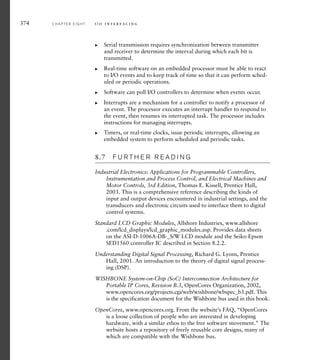 374 C H A P T E R E I G H T i / o i n t e r fa c i n g
Serial transmission requires synchronization between transmitter
and receiver to determine the interval during which each bit is
transmitted.
Real-time software on an embedded processor must be able to react
to I/O events and to keep track of time so that it can perform sched-
uled or periodic operations.
Software can poll I/O controllers to determine when events occur.
Interrupts are a mechanism for a controller to notify a processor of
an event. The processor executes an interrupt handler to respond to
the event, then resumes its interrupted task. The processor includes
instructions for managing interrupts.
Timers, or real-time clocks, issue periodic interrupts, allowing an
embedded system to perform scheduled and periodic tasks.
8.7 F U R T H E R R E A D I N G
Industrial Electronics: Applications for Programmable Controllers,
Instrumentation and Process Control, and Electrical Machines and
Motor Controls, 3rd Edition, Thomas E. Kissell, Prentice Hall,
2003. This is a comprehensive reference describing the kinds of
input and output devices encountered in industrial settings, and the
transducers and electronic circuits used to interface them to digital
control systems.
Standard LCD Graphic Modules, Allshore Industries, www.allshore
.com/lcd_displays/lcd_graphic_modules.asp. Provides data sheets
on the ASI-D-1006A-DB-_S/W LCD module and the Seiko Epson
SED1560 controller IC described in Section 8.2.2.
Understanding Digital Signal Processing, Richard G. Lyons, Prentice
Hall, 2001. An introduction to the theory of digital signal process-
ing (DSP).
WISHBONE System-on-Chip (SoC) Interconnection Architecture for
Portable IP Cores, Revision B.3, OpenCores Organization, 2002,
www.opencores.org/projects.cgi/web/wishbone/wbspec_b3.pdf. This
is the specification document for the Wishbone bus used in this book.
OpenCores, www.opencores.org. From the website’s FAQ, “OpenCores
is a loose collection of people who are interested in developing
hardware, with a similar ethos to the free software movement.” The
website hosts a repository of freely reusable core designs, many of
which are compatible with the Wishbone bus.
왘
왘
왘
왘
왘
 