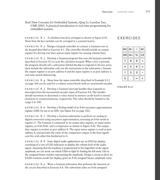 Exercises C H A P T E R E I G H T 375
Real-Time Concepts for Embedded Systems, Qing Li, Caroline Yao,
CMP, 2003. A practical introduction to real-time programming for
embedded systems.
exercise 8.1 A calculator has keys arranged as shown in Figure 8.41.
Show how the key switches can be arranged in a scanned matrix.
exercise 8.2 Design a keypad controller to connect a Gumnut core to
the keypad described in Exercise 8.1. The controller should include an output
register for driving row lines and an input register for sensing column lines.
exercise 8.3 Develop a Gumnut program that uses the keypad controller
described in Exercise 8.2 to scan the calculator keypad. When a key is pressed,
the program should call a subroutine labeled do_key to respond to the key press.
(Just include the subroutine call, not the instructions in the subroutine.) Assume
the output register is at port address 0 and the input register is at port address 1,
and omit switch debouncing.
exercise 8.4 Show how the input controller described in Example 8.13
on page 364 can be used for a volume control knob with an incremental encoder.
exercise 8.5 Develop a Gumnut interrupt handler that responds to
interrupts from the incremental encoder input of Exercise 8.4. The handler
should increment or decrement a value stored in memory as the knob is turned
clockwise or counterclockwise, respectively. The value should be limited to the
range 0 to 100.
exercise 8.6 Develop a Verilog model of an 8-bit successive approximation
register (SAR) for use in an ADC (see Figure 8.6 on page 320).
exercise 8.7 Develop a Gumnut subroutine to perform an analog-to-
digital conversion using successive approximation, returning an 8-bit result in
register r1. The Gumnut is connected to an output data register, an input status
register, an 8-bit DAC and a comparator as shown in Figure 8.42. The output
data register is written at port address 8. The input status register is read at port
address 8, and provides the value of the comparator output in the least signifi-
cant bit, with other bits hardwired to 0.
exercise 8.8 Some digital audio applications use an LED bar display,
consisting of a row of LED indicators to display the volume level of the audio
signal. Assuming that the loudness is proportional to the logarithm of the signal
amplitude, we can work out which LEDs to light by finding the left-most 1bit in
the unsigned binary number representing the amplitude. Design a circuit to drive an
8-LED common-anode bar display, given an 8-bit unsigned binary amplitude value.
exercise 8.9 Write a Gumnut subroutine that performs the function of
the circuit described in Exercise 8.8. The subroutine takes an 8-bit unsigned
E X E R C I S E S
E X E R C I S E S
0 . = +
1 2 3 —
4 5 6 ×
7 8 9 ÷
MR M+ % CE
MC M– √ AC
FIG U R E 8.41
 