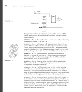 376 C H A P T E R E I G H T i / o i n t e r fa c i n g
binary amplitude value in r2 and outputs a corresponding value to an 8-bit
register at port address 28, connected to the cathodes of an 8-LED common-
anode bar display.
exercise 8.10 Draw a schematic of a circuit corresponding to the display
multiplexer of Example 8.2 on page 323.
exercise 8.11 A 16-segment LED display, shown in Figure 8.43, can
display alphabetic and numeric characters. Develop a circuit schematic and a
Verilog model of a display decoder and driver to drive a 16-segment common
anode LED display, given a 6-bit character-code input. Use a 6416-bit ROM
to decode the input. You needn’t determine the ROM content for this exercise.
exercise 8.12 Modify the display multiplexer/decoder design of
Example 8.2 on page 323 to provide an 8-character alphanumeric scanned
display, with eight 6-bit character code inputs. Use the ROM described in
Exercise 8.11 to decode the character codes.
exercise 8.13 Design an output controller to drive eight solenoids.
The controller should have an 8-bit output register, and should connect to the
Wishbone bus used by the Gumnut core.
exercise 8.14 The ST Microelectronics L298 IC is a dual full-bridge
driver that can be used to drive the kind of stepper motor shown in Figure 8.12
on page 327. The connections between the L298 and the motor (in simplified
form) are shown in Figure 8.44. Determine the sequences of values on the inputs
to the L298 to drive the stepper motor clockwise and counterclockwise.
exercise 8.15 Assume the stepper motor driver described in Exercise 8.14
is connected to a Gumnut core through a 6-bit output register at port address 8,
with bits 0 to 5 of the register controlling signals in1, in2, en_a, in3, in4 and en_b,
respectively. Write a Gumnut subroutine to step the motor one-quarter turn, either
clockwise, if r2 is 0, or counterclockwise, if r2 is 1. Hint: The subroutine will
need to keep track of the current state of the stepper motor control signals. Use a
location in memory to save the state.
+
–
DAC
output
data
register
input
status
register
Vin
Vf
Wishbone bus
(analog)
(analog)
FIG U R E 8.42
A1 A2
B
C
D1
D2
E
F
G
H J
K
M
N
P
R
FIG U R E 8.43
 