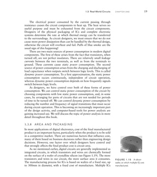 The electrical power consumed by the current passing through
resistance causes the circuit components to heat up. The heat serves no
useful purpose and must be exhausted from the circuit components.
Designers of the physical packaging of ICs and complete electronic
systems determine the rate at which thermal energy can be transferred
to the surroundings. As circuit designers, we must ensure that we do not
cause more power dissipation than can be handled by the thermal design,
otherwise the circuit will overheat and fail. Puffs of blue smoke are the
usual sign of this happening!
There are two main sources of power consumption in modern digital
components. The first of these arises from the fact that transistors, when
turned off, are not perfect insulators. There are relatively small leakage
currents between the two terminals, as well as from the terminals to
ground. These currents cause static power consumption. The second
source of power consumption arises from the charging and discharging of
load capacitance when outputs switch between logic levels. This is called
dynamic power consumption. To a first approximation, the static power
consumption occurs continuously, independent of circuit operation,
whereas dynamic power consumption depends on how frequently signals
switch between logic levels.
As designers, we have control over both of these forms of power
consumption. We can control static power consumption of the circuit by
choosing components with low static power consumption, and, in some
cases, by arranging for parts of circuits that are not needed for periods
of time to be turned off. We can control dynamic power consumption by
reducing the number and frequency of signal transitions that must occur
during circuit operation. This is becoming an increasingly important part
of the design activity, and computer-based tools for power analysis are
gaining increased use. We will discuss the topic of power analysis in more
detail throughout this book.
1.3.8 A R E A A N D PA C K A G I N G
In most applications of digital electronics, cost of the final manufactured
product is an important factor, particularly when the product is to be sold
in a competitive market. There are numerous factors that influence cost,
many of them based on business decisions rather than engineering design
decisions. However, one factor over which designers have control and
that strongly affects the final product cost is circuit area.
As we mentioned earlier, digital circuits are generally implemented as
integrated circuits, in which transistors and wires are chemically formed
on the surface of a wafer of crystalline silicon (see Figure 1.19). The more
transistors and wires in our circuit, the more surface area it consumes.
The manufacturing process for ICs is based on wafers of a fixed size, up
to 300mm in diameter, with a fixed cost of manufacture. Multiple ICs
FIG U R E 1.19 A silicon
wafer, on which multiple ICs are
manufactured.
1.3 Real-World Circuits C H A P T E R O N E 19
 