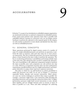 379
accelerators
In Section 7.1, as part of our introduction to embedded computer organization,
we mentioned accelerators as optional components in embedded systems.
If the system must perform some operation faster than is possible with
embedded software running on a processor core, we can design custom
hardware to perform the operation at the required speed. In this chapter,
we will examine accelerators in more details and identify how they inter-
act with an embedded processor.
9.1 G E N E R A L C O N C E P TS
Many operations performed by digital systems consist of a number of
steps. If a simple embedded processor core performs an operation, it per-
forms the steps in sequence, with each step using one or more proces-
sor instructions. The rate at which the processor can execute instructions
places a lower bound on the time it takes to perform the operation. The
key to accelerating performance is parallelism: performing multiple steps
at the same time, thus taking less time overall to complete the operation.
The cost of parallelism is the additional components needed to perform
the steps in parallel, since each component can only perform one step
at a time. However, if sequential execution does not meet performance
requirements, parallel hardware may be a higher-performance and lower-
power alternative to using a faster (and more expensive) processor.
One place in which we can add hardware to achieve parallelism is
within the processor core itself. As we saw in Chapter 7, a processor
repeatedly fetches, decodes and executes instructions. Many proces-
sor cores use various techniques to perform these steps in parallel. For
example, a processor might fetch a new instruction while decoding the
preceding instruction and executing the instruction before that. A higher
performance processor might fetch several instructions at once, decode
them together, and use multiple function units to execute as many of
them in parallel as it can. These and other techniques for achieving
9
 