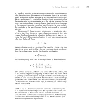 in a high-level language, such as a computer programming language or some
other formal notation. The description identifies the data to be processed,
how it is organized, and the sequence of processing steps to be performed.
We then need to identify a kernel of the algorithm, that is, a part that involves
the most intensive repetitive processing steps that take the most time. Such a
kernel is a good candidate for an accelerator, since improving performance
of the most time-consuming part of the algorithm gives the most payback.
The remainder of the algorithm can then be implemented in embedded
software.
We can quantify the performance gain achieved by accelerating a ker-
nel of an algorithm. Suppose a system takes some amount of time, t, to
execute the algorithm, and that a fraction, f, of that time is spent in exe-
cuting the kernel. The remaining fraction, 1f, is spent executing code
other than the kernel. Thus,
tft(1f)t
If our accelerator speeds up execution of the kernel by a factor s, the time
spent in the kernel is divided by s, but the remaining time is unaffected.
Thus the total execution time for the algorithm is reduced to
t 