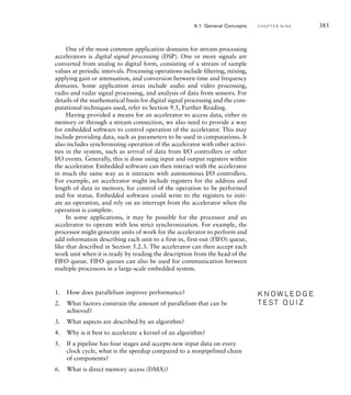 382 C H A P T E R N I N E a c c e l e r a t o rs
solution The overall speedup from accelerating the first kernel is
1

0.8

10
(10.8)
 1

0.080.2
382
3.57
Accelerating the second kernel gives an overall speedup of
1

0.15

100
(10.15)
 1

0.00150.85
1.17
Thus, even though the speedup for the second kernel is ten times that for the first
kernel, the lower fraction of the original execution time for the second kernel
means acceleration gives less overall improvement. Accelerating the first kernel is
more effective.
Within the kernel, we need to identify an order in which to perform
the computational steps. We need to ensure that data can be made avail-
able to be processed in order, and that intermediate results are computed
before they are needed for subsequent steps. Other than those constraints,
steps can potentially be performed in parallel. We finally need to determine
which steps will actually be performed in parallel to meet the performance
requirements. That then leads to an architecture for an accelerator, that is,
a description of the processing blocks and the data flow between them.
There are two main schemes for implementing parallelism in accelera-
tors. The first of these is simply to replicate components that perform a
given step so that they operate on different elements of data. The speedup
achieved through replication, compared to using just a single component,
is ideally equal to the number of times the component is replicated. This
scheme suits applications in which steps can be performed independently
on the different data elements.
The second scheme for implementing parallelism is to break a larger
computational step into a sequence of simpler steps, and to perform the
sequence in a pipeline, as shown in Figure 9.1. (We introduced the con-
cept of pipelining earlier in Section 4.1.1.) The pipeline stages perform
their simple steps in parallel, each operating on a different data element
or an intermediate result produced by the preceding stages. The overall
computation by the pipeline for a given data element takes approximately
the same time as a nonpipelined chain of components. However, provided
we can supply data to the pipeline input and accept data at the pipe-
line output on every clock cycle, the pipeline completes one computation
step 1 step 2 step 3
data
in
data
out
FIG U R E 9.1 Pipelined
organization of an accelerator.
 