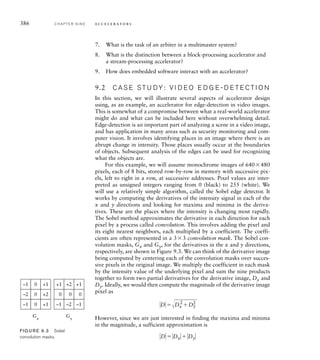 every cycle. Thus, the speedup compared to the nonpipelined chain is
ideally equal to the number of stages. This scheme suits applications that
involve complex processing steps that can be broken down into simpler
sequences with each step depending only on the results of earlier steps. In
some applications involving independent complex computations, we can
have replicated pipelines, giving the benefit of both schemes.
The analysis of systems, from algorithm description to accelerator
architecture, is done early in the system design flow. It is often performed
by expert system designers, drawing on their creativity and experience
with previous systems. Automating this form of analysis has proven to
be an extremely challenging problem, and early high-level synthesis tools
have not been successful, except within very narrow application domains.
More recently, a new generation of tools is starting to emerge and is show-
ing promise in a wider range of applications, especially in audio, video
and other signal-processing applications. As this technology matures, we
should expect to see wider adoption in design methodologies. We will
return to the topic of architecture analysis and its place in the design flow
in our methodology discussion in Chapter 10.
The data for many systems involving accelerators is input or output
data. In such systems, the I/O controller must transfer data between a
device and the embedded system’s memory at very high rates. Once the
data is in memory, it can be processed by an accelerator, with the results
also stored in memory. If these data memory accesses were mediated by
a processor, copying data between memory and registers under software
control, the rate of data transfer may be too slow. Instead, we can allow the
controller and the accelerator to perform direct memory access (DMA),
that is, to transfer data to and from memory autonomously. Instead of
the processor initiating a memory access, the I/O controller or accelera-
tor initiates an access, providing the required address and activating the
memory control signals.
Since the processor and any subsystems that perform DMA must
share access to the memory, and since the memory can only perform one
access at a time, we need to ensure that processor and DMA accesses
are interleaved. We must include an arbiter in the system, illustrated in
Figure 9.2, that makes sure subsystems take turns to access the memory.
Each master (the I/O controller, accelerator and processor) activates a
request signal to the arbiter when it needs to access the memory. The
arbiter decides among them, based on a predetermined policy, and acti-
vates a grant signal for one of the subsystems. That subsystem then pro-
ceeds with its access, with the memory responding as a slave. Any other
master with an active request must wait. When the granted master has
completed its memory access, it releases its request. The arbiter can then
activate another master’s grant. Different applications may use different
policies for deciding among competing requests, depending on whether a
9.1 General Concepts C H A P T E R N I N E 383
 