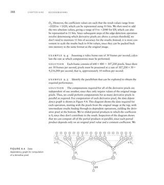 One of the most common application domains for stream-processing
accelerators is digital signal processing (DSP). One or more signals are
converted from analog to digital form, consisting of a stream of sample
values at periodic intervals. Processing operations include filtering, mixing,
applying gain or attenuation, and conversion between time and frequency
domains. Some application areas include audio and video processing,
radio and radar signal processing, and analysis of data from sensors. For
details of the mathematical basis for digital signal processing and the com-
putational techniques used, refer to Section 9.5, Further Reading.
Having provided a means for an accelerator to access data, either in
memory or through a stream connection, we also need to provide a way
for embedded software to control operation of the accelerator. This may
include providing data, such as parameters to be used in computations. It
also includes synchronizing operation of the accelerator with other activi-
ties in the system, such as arrival of data from I/O controllers or other
I/O events. Generally, this is done using input and output registers within
the accelerator. Embedded software can then interact with the accelerator
in much the same way as it interacts with autonomous I/O controllers.
For example, an accelerator might include registers for the address and
length of data in memory, for control of the operation to be performed
and for status. Embedded software could write to the registers to initi-
ate an operation, and rely on an interrupt from the accelerator when the
operation is complete.
In some applications, it may be possible for the processor and an
accelerator to operate with less strict synchronization. For example, the
processor might generate units of work for the accelerator to perform and
add information describing each unit to a first-in, first-out (FIFO) queue,
like that described in Section 5.2.3. The accelerator can then accept each
work unit when it is ready by reading the description from the head of the
FIFO queue. FIFO queues can also be used for communication between
multiple processors in a large-scale embedded system.
1. How does parallelism improve performance?
2. What factors constrain the amount of parallelism that can be
achieved?
3. What aspects are described by an algorithm?
4. Why is it best to accelerate a kernel of an algorithm?
5. If a pipeline has four stages and accepts new input data on every
clock cycle, what is the speedup compared to a nonpipelined chain
of components?
6. What is direct memory access (DMA)?
K N O W L E D G E
T E S T Q U I Z
K N O W L E D G E
T E S T Q U I Z
9.1 General Concepts C H A P T E R N I N E 385
 