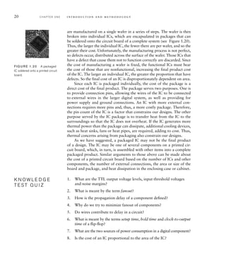 20 C H A P T E R O N E i n t ro d u c t i o n a n d m e t h o d o l o g y
are manufactured on a single wafer in a series of steps. The wafer is then
broken into individual ICs, which are encapsulated in packages that can
be soldered onto the circuit board of a complete system (see Figure 1.20).
Thus, the larger the individual IC, the fewer there are per wafer, and so the
greater their cost. Unfortunately, the manufacturing process is not perfect,
so defects occur, distributed across the surface of the wafer. Those ICs that
have a defect that cause them not to function correctly are discarded. Since
the cost of manufacturing a wafer is fixed, the functional ICs must bear
the cost of those that are nonfunctional, increasing the final product cost
of the IC. The larger an individual IC, the greater the proportion that have
defects. So the final cost of an IC is disproportionately dependent on area.
Since each IC is packaged individually, the cost of the package is a
direct cost of the final product. The package serves two purposes. One is
to provide connection pins, allowing the wires of the IC to be connected
to external wires in the larger digital system, as well as providing for
power supply and ground connections. An IC with more external con-
nections requires more pins and, thus, a more costly package. Therefore,
the pin count of the IC is a factor that constrains our designs. The other
purpose served by the IC package is to transfer heat from the IC to the
surroundings so that the IC does not overheat. If the IC generates more
thermal power than the package can dissipate, additional cooling devices,
such as heat sinks, fans or heat pipes, are required, adding to cost. Thus,
thermal concerns arising from packaging also constrain our designs.
As we have suggested, a packaged IC may not be the final product
of a design. The IC may be one of several components on a printed cir-
cuit board, which, in turn, is assembled with other items into a complete
packaged product. Similar arguments to those above can be made about
the cost of a printed circuit board based on the number of ICs and other
components, the number of external connections, the area or size of the
board and package, and heat dissipation in the enclosing case or cabinet.
1. What are the TTL output voltage levels, input threshold voltages
and noise margins?
2. What is meant by the term fanout?
3. How is the propagation delay of a component deﬁned?
4. Why do we try to minimize fanout of components?
5. Do wires contribute to delay in a circuit?
6. What is meant by the terms setup time, hold time and clock-to-output
time of a ﬂip-ﬂop?
7. What are the two sources of power consumption in a digital component?
8. Is the cost of an IC proportional to the area of the IC?
K N O W L E D G E
T E S T Q U I Z
K N O W L E D G E
T E S T Q U I Z
FIG U R E 1.20 A packaged
IC soldered onto a printed circuit
board.
 