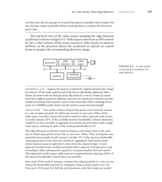 386 C H A P T E R N I N E a c c e l e r a t o rs
7. What is the task of an arbiter in a multimaster system?
8. What is the distinction between a block-processing accelerator and
a stream-processing accelerator?
9. How does embedded software interact with an accelerator?
9.2 C A S E S T U DY : V I D E O E D G E - D E T E C T I O N
In this section, we will illustrate several aspects of accelerator design
using, as an example, an accelerator for edge-detection in video images.
This is somewhat of a compromise between what a real-world accelerator
might do and what can be included here without overwhelming detail.
Edge-detection is an important part of analyzing a scene in a video image,
and has application in many areas such as security monitoring and com-
puter vision. It involves identifying places in an image where there is an
abrupt change in intensity. Those places usually occur at the boundaries
of objects. Subsequent analysis of the edges can be used for recognizing
what the objects are.
For this example, we will assume monochrome images of 640480
pixels, each of 8 bits, stored row-by-row in memory with successive pix-
els, left to right in a row, at successive addresses. Pixel values are inter-
preted as unsigned integers ranging from 0 (black) to 255 (white). We
will use a relatively simple algorithm, called the Sobel edge detector. It
works by computing the derivatives of the intensity signal in each of the
x and y directions and looking for maxima and minima in the deriva-
tives. These are the places where the intensity is changing most rapidly.
The Sobel method approximates the derivative in each direction for each
pixel by a process called convolution. This involves adding the pixel and
its eight nearest neighbors, each multiplied by a coefficient. The coeffi-
cients are often represented in a 33 convolution mask. The Sobel con-
volution masks, Gx and Gy, for the derivatives in the x and y directions,
respectively, are shown in Figure 9.3. We can think of the derivative image
being computed by centering each of the convolution masks over succes-
sive pixels in the original image. We multiply the coefficient in each mask
by the intensity value of the underlying pixel and sum the nine products
together to form two partial derivatives for the derivative image, Dx and
Dy. Ideally, we would then compute the magnitude of the derivative image
pixel as
D
_________
Dx
2
Dy
2
However, since we are just interested in finding the maxima and minima
in the magnitude, a sufficient approximation is
DDxDy
–1
–2
–1
0
0
0
+1
+2
+1 –1 –2 –1
0 0 0
+1 +2 +1
Gx
Gy
FIG U R E 9.3 Sobel
convolution masks.
 