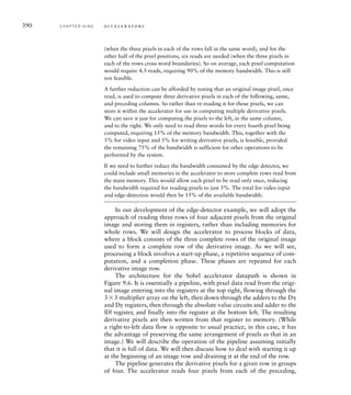 This approximation works, because the square-root and square functions
are both monotonic (that is, they increase as the operand increases and
decrease as the operand decreases). Hence, the maxima and minima in
the true magnitude and the approximate magnitude occur at the same
places in the image. Computing the approximation involves much less
hardware than computing the square and square-root functions. We
repeat the computation of the approximate magnitude for each pixel
position in the image. Note that the pixels around the edge of the image
do not have a complete set of neighboring pixels, so we need to treat
them separately. The simplest approach is to set the value of D for
the edge pixels of the derivative image to 0. Since that is a relatively
straightforward process and is not time consuming, we can implement
it in software.
example 9.2 Express the Sobel edge-detection algorithm more formally
in a pseudo-code notation, that is, a notation like a computer programming
language.
solution We will use a pseudo-code notation like Verilog. Let O[row] [col]
denote pixels in the original image, and D[row] [col] denote pixels in the deriva-
tive image, where row ranges from 0 to 479 and col ranges from 0 to 639. Also,
let Gx[i] [j] and Gy[i] [j] denote the convolution masks, where i and j range from
–1 to 1. The algorithm is
for (row = 1; row = 478; row = row + 1) begin
for (col = 1; col = 638; col = col + 1) begin
sumx = 0; sumy = 0;
for (i = –1; i = +1; i = i + 1) begin
for (j = –1; j = +1; j = j + 1) begin
sumx = sumx + 0[row+i][col+j] * Gx[i][j];
sumy = sumy + 0[row+i][col+j] * Gy[i][j];
end
end
D[row][col] = abs(sumx) + abs(sumy)
end
end
example 9.3 Calculate the number of bits required to represent interme-
diate and final values for pixels in the Sobel convolution.
solution Each pixel is represented as an 8-bit unsigned number. Given
the coefficient values in the convolution masks, the partial products range from
–510 to 510. Thus, the partial products should be represented using 10-bit
signed numbers. There are nine partial products to add to form each of Dx and
9.2 Case Study: Video Edge-Detection C H A P T E R N I N E 387
 