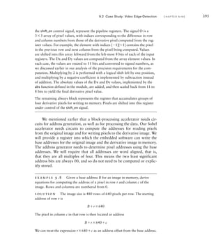 392 C H A P T E R N I N E a c c e l e r a t o rs
resulting derivative pixel values are shifted into the result row register.
When four result pixels are ready in the register, they are subsequently
written to memory.
In the steady state, during processing of a row, the accelerator needs
to write the pixels to memory from the result register before it can shift
new pixels into the multiplier array and the Dx, Dy and |D| registers.
Otherwise, the result values would be overwritten. Having written four
pixels, the accelerator can push four more pixels through the pipeline,
thus emptying the read registers and filling the result register. It can then
write those result pixels and read in three more groups of four pixels,
and repeat the process. This sequence is shown in Figure 9.7, assuming a
Wishbone bus connection with 32-bit-wide data signals and a 100MHz
clock, as suggested earlier. Since the accelerator is one of several masters
on the memory bus, it must request use of the bus for the writes and
reads and wait until granted access by the bus arbiter. We assume that the
arbiter gives the accelerator sufficiently high priority that it can use the
memory bandwidth it needs.
Now that we have considered the steady state during processing of
a row, we need to consider what happens at the beginning of a row. In
that case, the registers in the pipeline contain no valid data. So we start
processing a row as in the steady state, but omitting the write operation
for the first two iterations. Thereafter, the result register contains valid
data, so we include the write operation in each iteration. Note that after
the first four computation cycles, valid data has progressed into the pipe-
line as far as the Dx and Dy registers. After the second four computation
cycles, valid data has progressed as far as the right-most three result pixel
registers. The left-most result pixel register still contains invalid data.
clk
cyc_o,
stb_o
we_o
dat_o
ack_i
dat_i
adr_o
write
result
write
result
read
prev
read
prev
read
current
read
next C1
pixel computation
C2 C3 C4
FIG U R E 9.7 Timing of pixel
write and read operations and
computation in the pipeline.
 