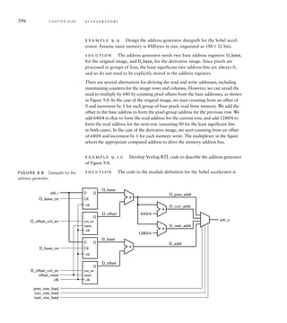 However, this group of four pixel values is what we should write to the
beginning of the derivative image row. As we mentioned earlier, the left-
most position does not have a complete set of neighbors, so we don’t
compute a value for it. We will rely on the embedded software to clear
that pixel value to 0 subsequently.
When we reach the end of a row, we need to drain the pipeline. Since
the number of pixels in a row is a multiple of four (6401604), we can
always read complete groups of four pixels each. After reading the last
group, we perform four computation cycles normally. This gives us four
result pixels to write, plus three remaining pixel values in the pipeline.
We finish the row by writing the four result pixels, omitting the reads,
performing four further computation cycles to drain the pipeline and shift
the last pixel values into the required positions in the result register, and
performing a final write. Note that this places an invalid value in the
right-most result pixel register. This corresponds to the right-most pixel
of a row, which does not have a complete set of neighbors. Again, we will
rely on the embedded software to clear that pixel value to 0.
example 9.7 Develop Verilog RTL code to describe the datapath of
Figure 9.6.
solution The code in the module definition for the Sobel accelerator is
// Computation datapath signals
reg [31:0] prev_row, curr_row, next_row;
reg [7:0] O [-1:+1][-1:+1];
reg signed [10:0] Dx, Dy, D;
reg [7:0] abs_D;
reg [31:0] result_row;
...
// Computational datapath
always @(posedge clk_i) // Previous row register
if (prev_row_load) prev_row = dat_i;
else if (shift_en) prev_row[31:8] = prev_row[23:0];
always @(posedge clk_i) // Current row register
if (curr_row_load) curr_row = dat_i;
else if (shift_en) curr_row[31:8] = curr_row[23:0];
always @(posedge clk_i) // Next row register
if (next_row_load) next_row = dat_i;
(continued)
9.2 Case Study: Video Edge-Detection C H A P T E R N I N E 393
 